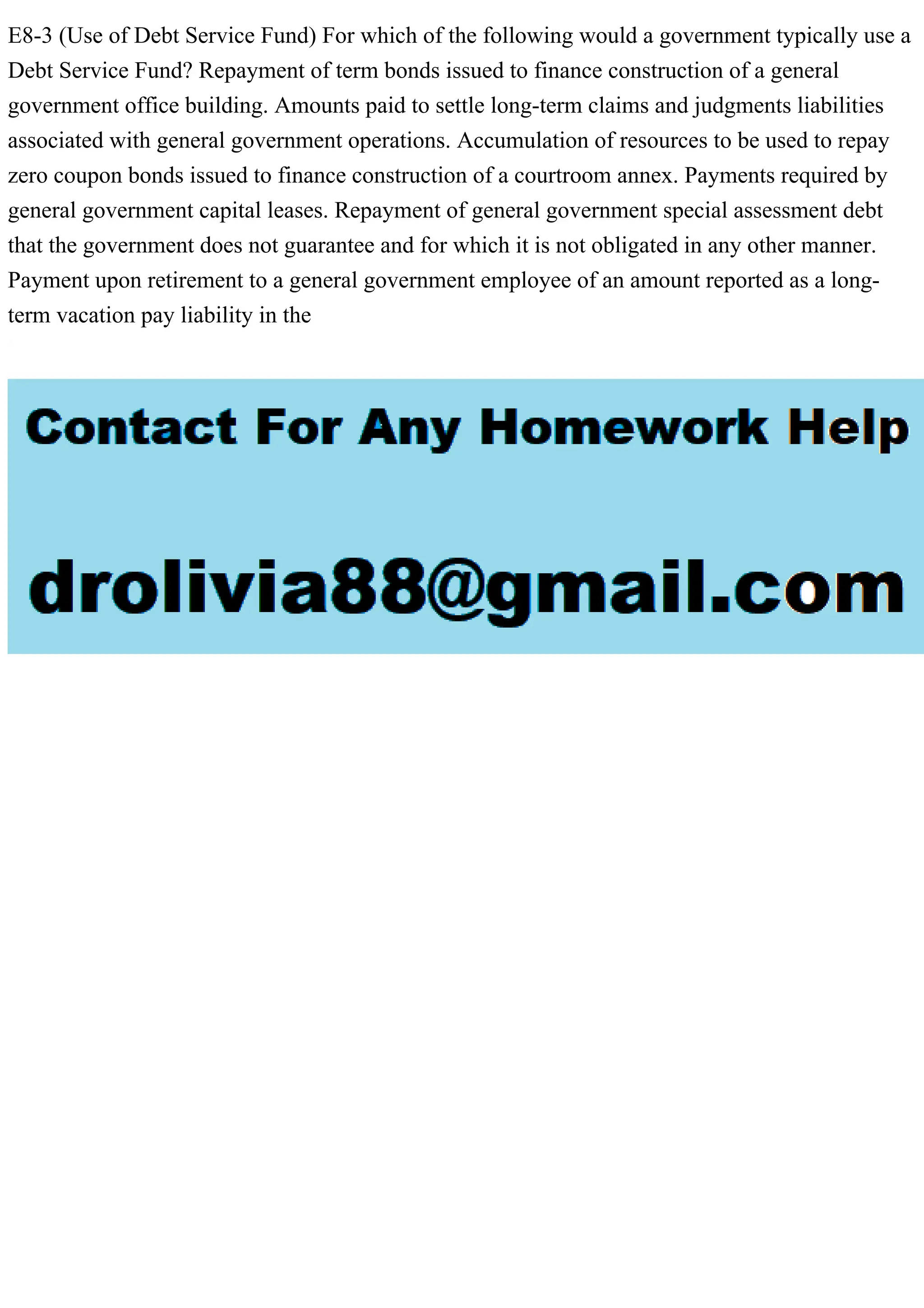 E8-3 (Use of Debt Service Fund) For which of the following would a government typically use a
Debt Service Fund? Repayment of term bonds issued to finance construction of a general
government office building. Amounts paid to settle long-term claims and judgments liabilities
associated with general government operations. Accumulation of resources to be used to repay
zero coupon bonds issued to finance construction of a courtroom annex. Payments required by
general government capital leases. Repayment of general government special assessment debt
that the government does not guarantee and for which it is not obligated in any other manner.
Payment upon retirement to a general government employee of an amount reported as a long-
term vacation pay liability in the