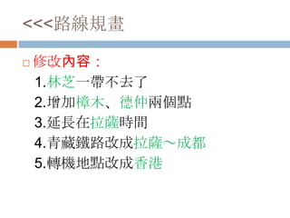 <<<路線規畫
 修改內容：
1.林芝一帶不去了
2.增加樟木、德仲兩個點
3.延長在拉薩時間
4.青藏鐵路改成拉薩～成都
5.轉機地點改成香港
 