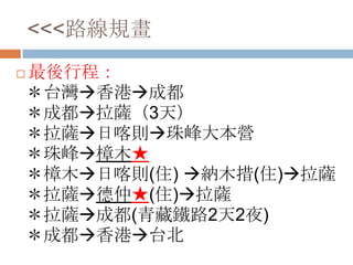 <<<路線規畫
 最後行程：
＊台灣香港成都
＊成都拉薩（3天）
＊拉薩日喀則珠峰大本營
＊珠峰樟木★
＊樟木日喀則(住) 納木措(住)拉薩
＊拉薩德仲★(住)拉薩
＊拉薩成都(青藏鐵路2天2夜)
＊成都香港台北
 
