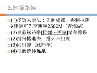 3.建議路線
 (1)多數人走法：先到成都，再到拉薩
建議可先至西寧2500M（青海湖）
 (2)青藏鐵路搭[拉薩～西寧]精華路段
 (2)搭飛機進去，搭火車出來
 (3)阿里線（藏羚羊）
 (4)推薦德仲溫泉
 