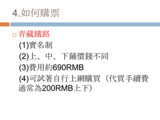 4.如何購票
 青藏鐵路
(1)實名制
(2)上、中、下鋪價錢不同
(3)費用約690RMB
(4)可試著自行上網購買（代買手續費
通常為200RMB上下）
 