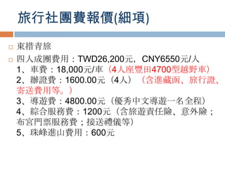 旅行社團費報價(細項)
 東措青旅
 四人成團費用：TWD26,200元，CNY6550元/人
1、車費：18,000元/車（4人座豐田4700型越野車）
2、辦證費：1600.00元（4人）（含進藏函、旅行證、
寄送費用等。）
3、導遊費：4800.00元（優秀中文導遊一名全程）
4、綜合服務費：1200元（含旅遊責任險、意外險；
布宮門票服務費；接送禮儀等）
5、珠峰進山費用：600元
 