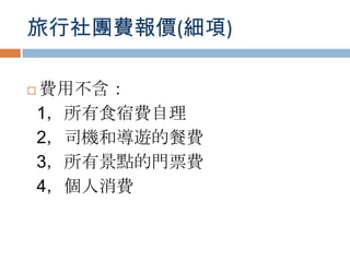 旅行社團費報價(細項)
 費用不含：
1，所有食宿費自理
2，司機和導遊的餐費
3，所有景點的門票費
4，個人消費
 