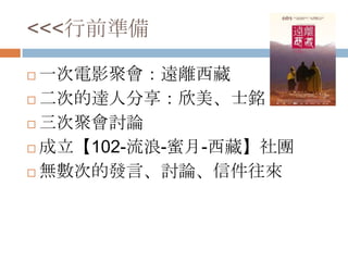 <<<行前準備
 一次電影聚會：遠離西藏
 二次的達人分享：欣美、士銘
 三次聚會討論
 成立【102-流浪-蜜月-西藏】社團
 無數次的發言、討論、信件往來
 