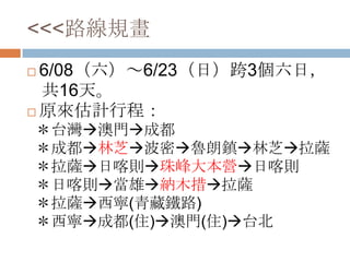 <<<路線規畫
 6/08（六）～6/23（日）跨3個六日，
共16天。
 原來估計行程：
＊台灣澳門成都
＊成都林芝波密魯朗鎮林芝拉薩
＊拉薩日喀則珠峰大本營日喀則
＊日喀則當雄納木措拉薩
＊拉薩西寧(青藏鐵路)
＊西寧成都(住)澳門(住)台北
 
