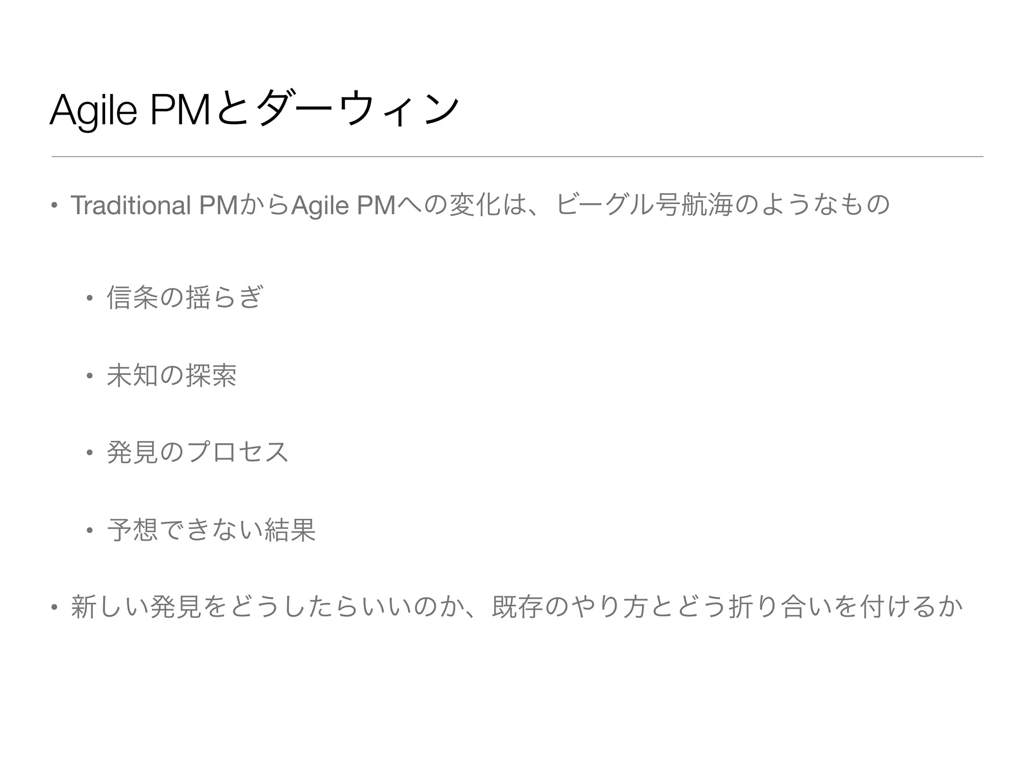 Agile PMとダーウィン
• Traditional PMからAgile PMへの変化は、ビーグル号航海のようなもの
• 信条の揺らぎ
• 未知の探索
• 発見のプロセス
• 予想できない結果
• 新しい発見をどうしたらいいのか、既存のやり方とどう折り合いを付けるか
 