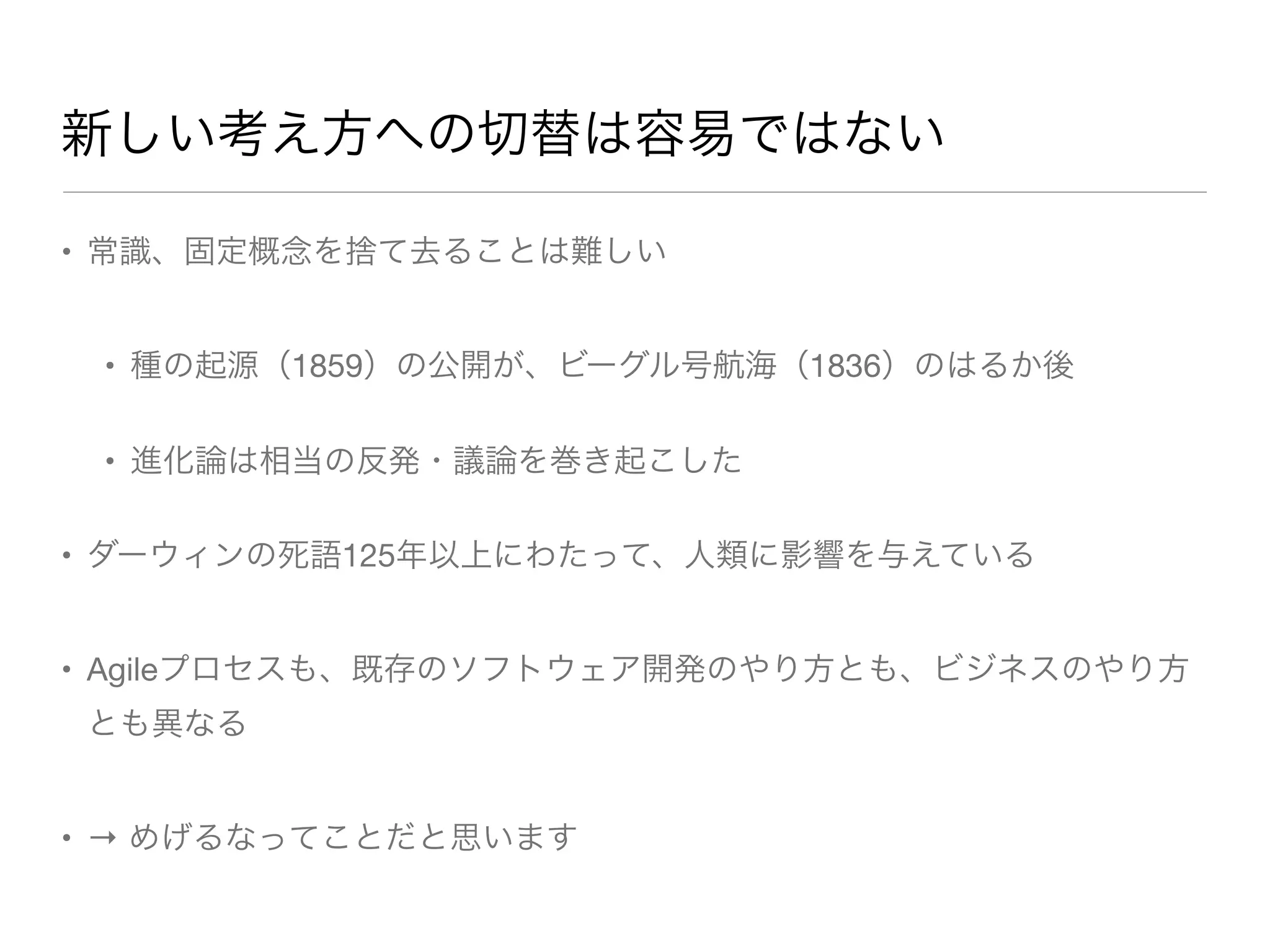 新しい考え方への切替は容易ではない
• 常識、固定概念を捨て去ることは難しい
• 種の起源（1859）の公開が、ビーグル号航海（1836）のはるか後
• 進化論は相当の反発・議論を巻き起こした
• ダーウィンの死語125年以上にわたって、人類に影響を与えている
• Agileプロセスも、既存のソフトウェア開発のやり方とも、ビジネスのやり方
とも異なる
• → めげるなってことだと思います
 