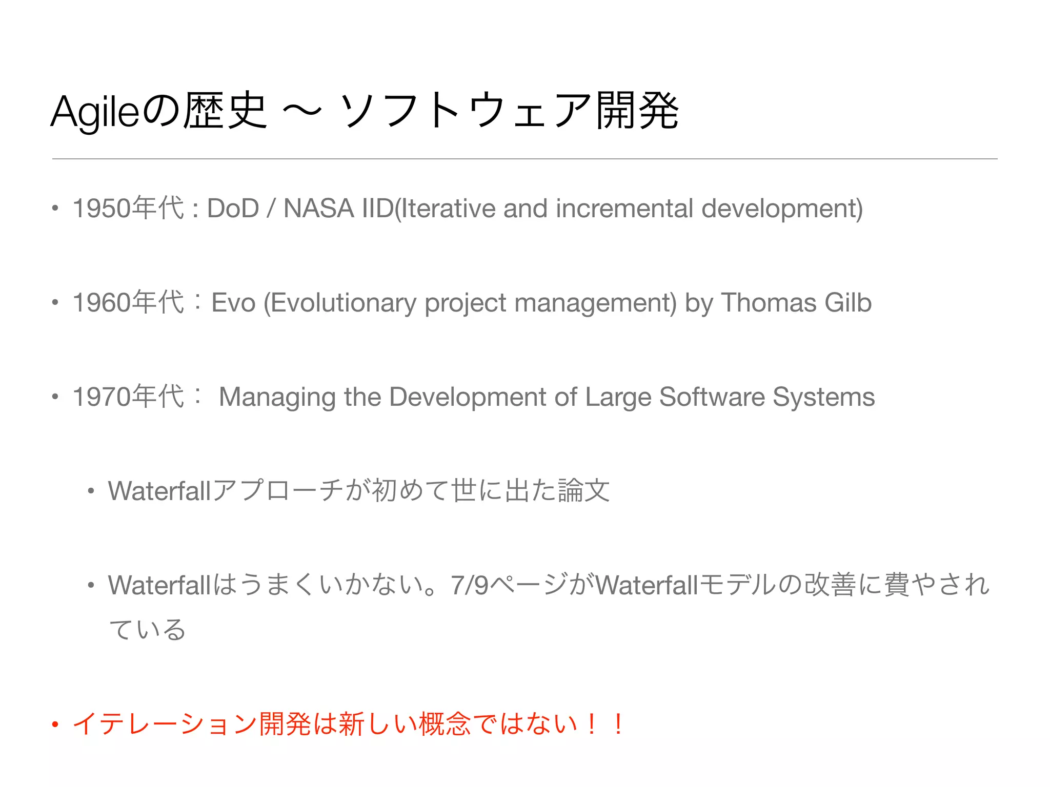 Agileの歴史 ∼ ソフトウェア開発
• 1950年代 : DoD / NASA IID(Iterative and incremental development)
• 1960年代：Evo (Evolutionary project management) by Thomas Gilb
• 1970年代： Managing the Development of Large Software Systems
• Waterfallアプローチが初めて世に出た論文
• Waterfallはうまくいかない。7/9ページがWaterfallモデルの改善に費やされ
ている
• イテレーション開発は新しい概念ではない！！
 
