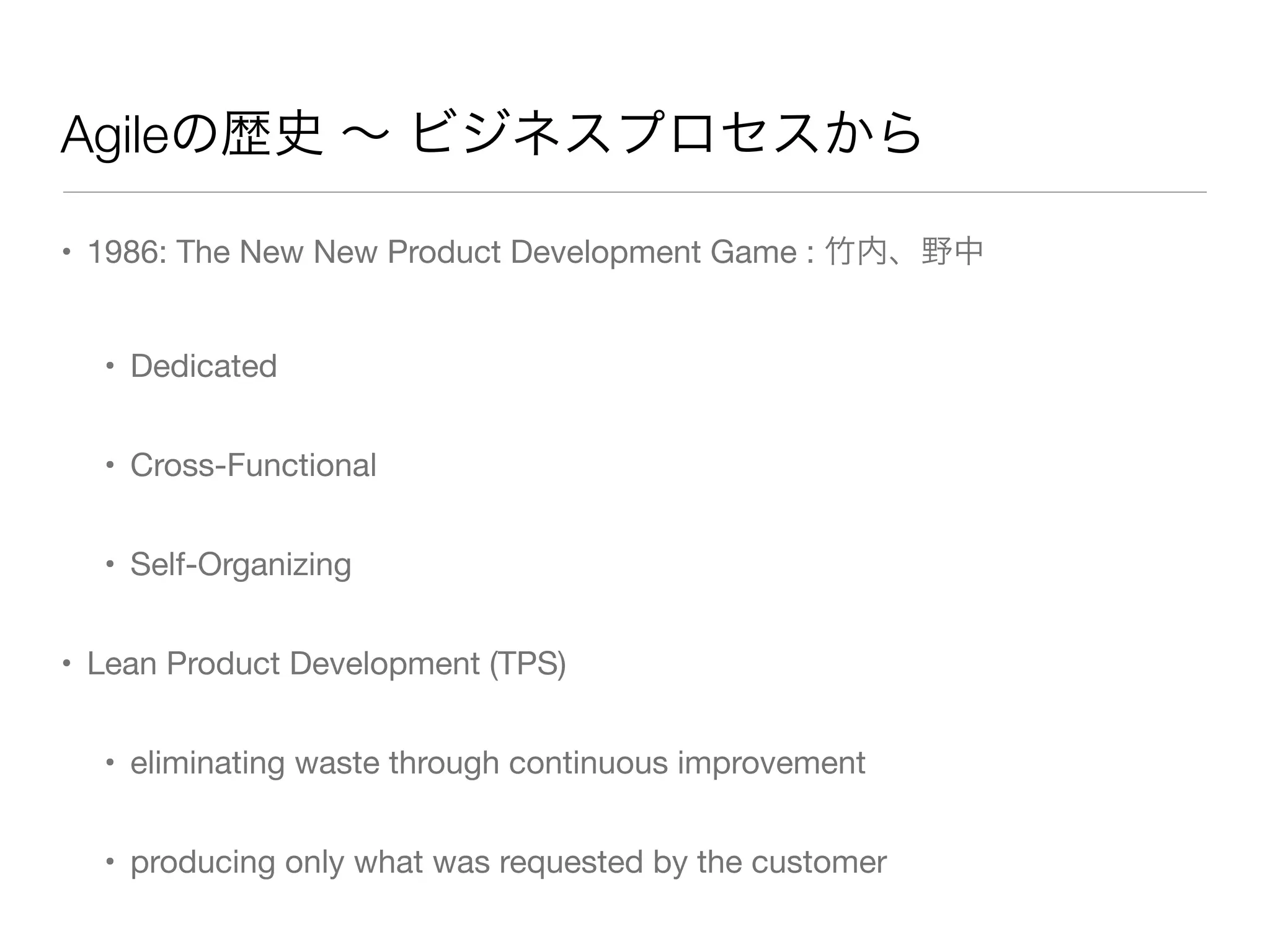 Agileの歴史 ∼ ビジネスプロセスから
• 1986: The New New Product Development Game : 竹内、野中
• Dedicated
• Cross-Functional
• Self-Organizing
• Lean Product Development (TPS)
• eliminating waste through continuous improvement
• producing only what was requested by the customer
 