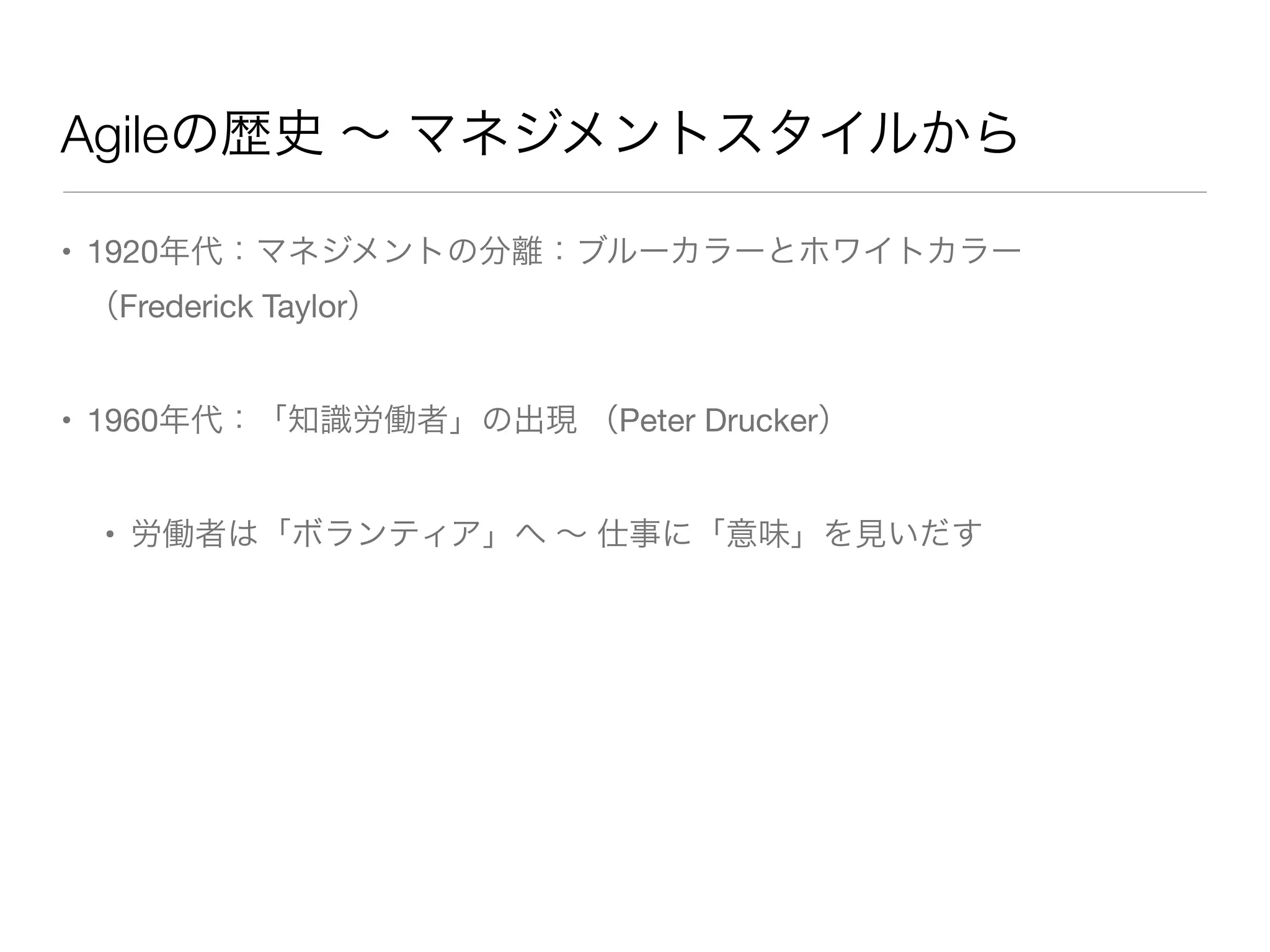 Agileの歴史 ∼ マネジメントスタイルから
• 1920年代：マネジメントの分離：ブルーカラーとホワイトカラー
（Frederick Taylor）
• 1960年代：「知識労働者」の出現 （Peter Drucker）
• 労働者は「ボランティア」へ ∼ 仕事に「意味」を見いだす
 