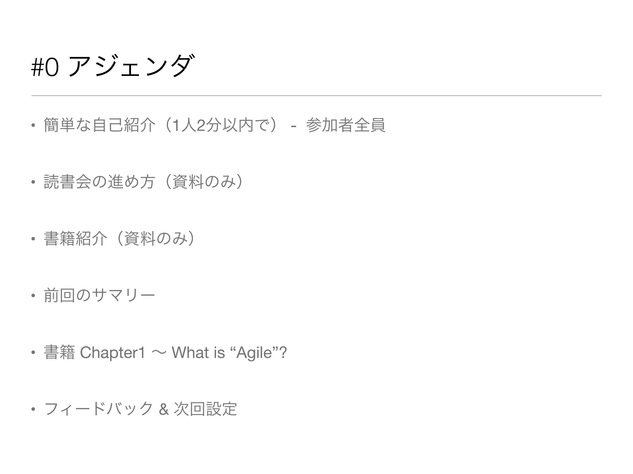 #0 アジェンダ
• 簡単な自己紹介（1人2分以内で） - 参加者全員
• 読書会の進め方（資料のみ）
• 書籍紹介（資料のみ）
• 前回のサマリー
• 書籍 Chapter1 ∼ What is “Agile”?
• フィードバック & 次回設定
 