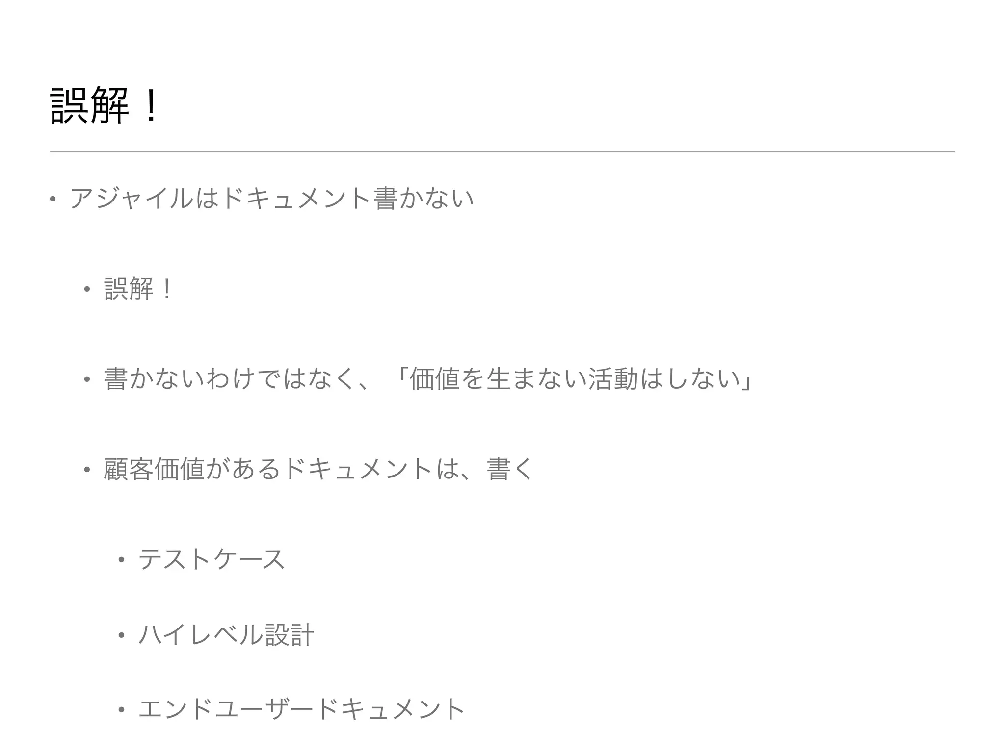 • アジャイルはドキュメント書かない
• 誤解！
• 書かないわけではなく、「価値を生まない活動はしない」
• 顧客価値があるドキュメントは、書く
• テストケース
• ハイレベル設計
• エンドユーザードキュメント
誤解！
 