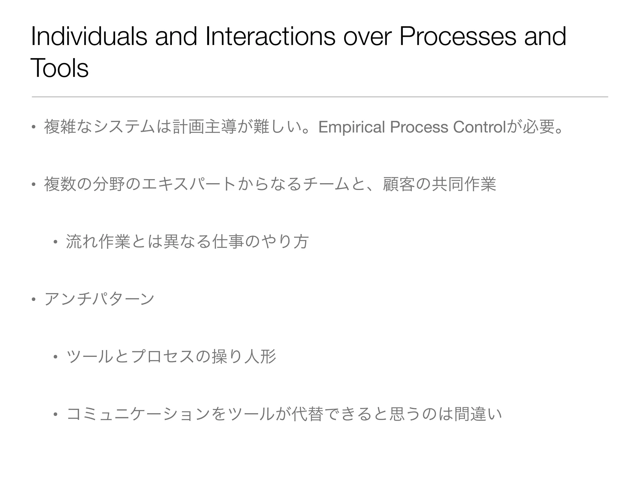 Individuals and Interactions over Processes and
Tools
• 複雑なシステムは計画主導が難しい。Empirical Process Controlが必要。
• 複数の分野のエキスパートからなるチームと、顧客の共同作業
• 流れ作業とは異なる仕事のやり方
• アンチパターン
• ツールとプロセスの操り人形
• コミュニケーションをツールが代替できると思うのは間違い
 