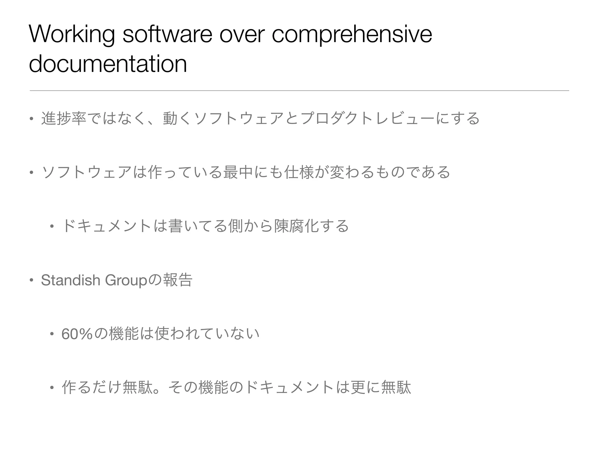 Working software over comprehensive
documentation
• 進 率ではなく、動くソフトウェアとプロダクトレビューにする
• ソフトウェアは作っている最中にも仕様が変わるものである
• ドキュメントは書いてる側から陳腐化する
• Standish Groupの報告
• 60%の機能は使われていない
• 作るだけ無駄。その機能のドキュメントは更に無駄
 