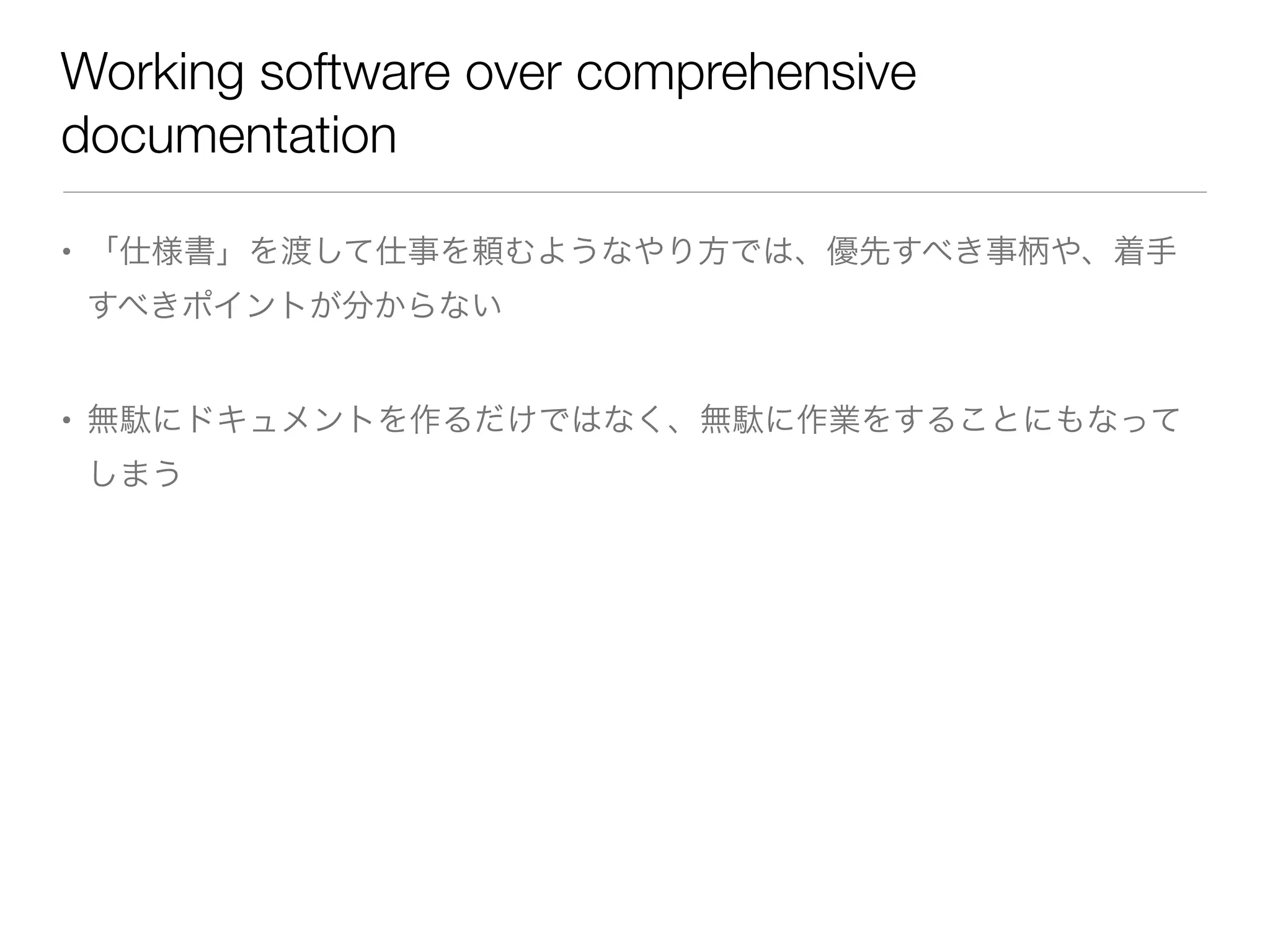 Working software over comprehensive
documentation
• 「仕様書」を渡して仕事を頼むようなやり方では、優先すべき事柄や、着手
すべきポイントが分からない
• 無駄にドキュメントを作るだけではなく、無駄に作業をすることにもなって
しまう
 