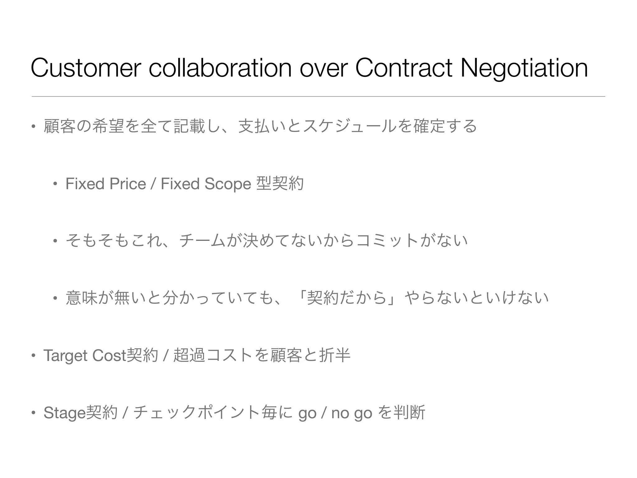 Customer collaboration over Contract Negotiation
• 顧客の希望を全て記載し、支払いとスケジュールを確定する
• Fixed Price / Fixed Scope 型契約
• そもそもこれ、チームが決めてないからコミットがない
• 意味が無いと分かっていても、「契約だから」やらないといけない
• Target Cost契約 / 超過コストを顧客と折半
• Stage契約 / チェックポイント毎に go / no go を判断
 