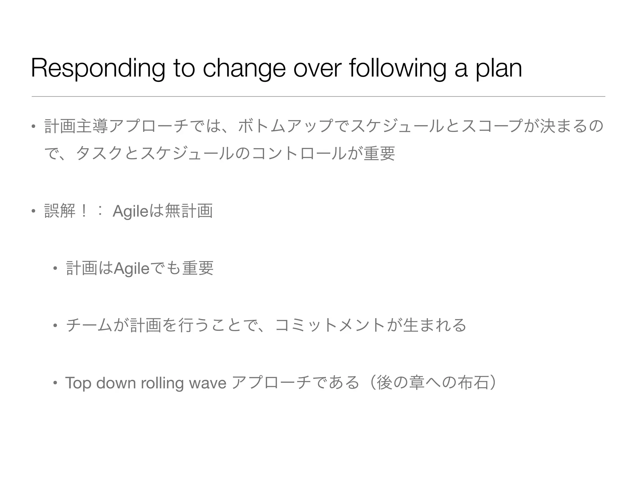 Responding to change over following a plan
• 計画主導アプローチでは、ボトムアップでスケジュールとスコープが決まるの
で、タスクとスケジュールのコントロールが重要
• 誤解！： Agileは無計画
• 計画はAgileでも重要
• チームが計画を行うことで、コミットメントが生まれる
• Top down rolling wave アプローチである（後の章への布石）
 