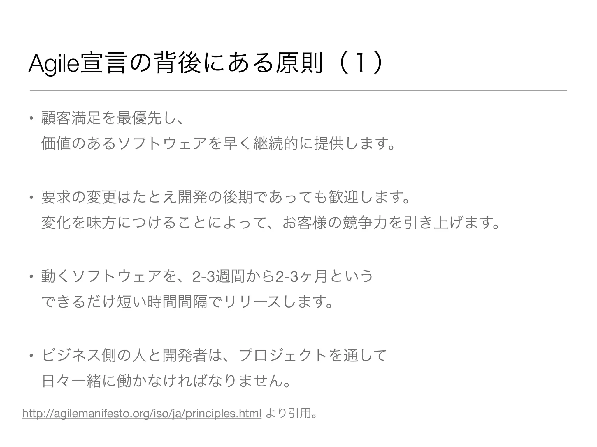 Agile宣言の背後にある原則（１）
• 顧客満足を最優先し、
価値のあるソフトウェアを早く継続的に提供します。
• 要求の変更はたとえ開発の後期であっても歓迎します。
変化を味方につけることによって、お客様の競争力を引き上げます。
• 動くソフトウェアを、2-3週間から2-3ヶ月という
できるだけ短い時間間隔でリリースします。
• ビジネス側の人と開発者は、プロジェクトを通して
日々一緒に働かなければなりません。
http://agilemanifesto.org/iso/ja/principles.html より引用。
 