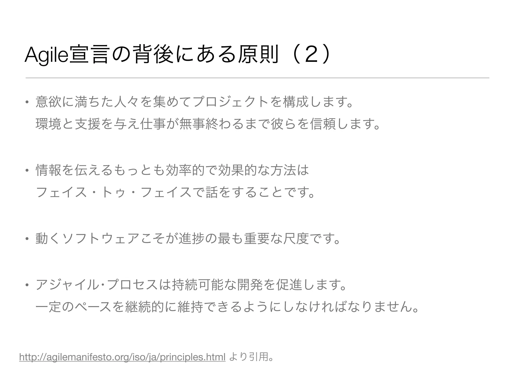 Agile宣言の背後にある原則（２）
• 意欲に満ちた人々を集めてプロジェクトを構成します。
環境と支援を与え仕事が無事終わるまで彼らを信頼します。
• 情報を伝えるもっとも効率的で効果的な方法は
フェイス・トゥ・フェイスで話をすることです。
• 動くソフトウェアこそが進 の最も重要な尺度です。
• アジャイル･プロセスは持続可能な開発を促進します。
一定のペースを継続的に維持できるようにしなければなりません。
http://agilemanifesto.org/iso/ja/principles.html より引用。
 