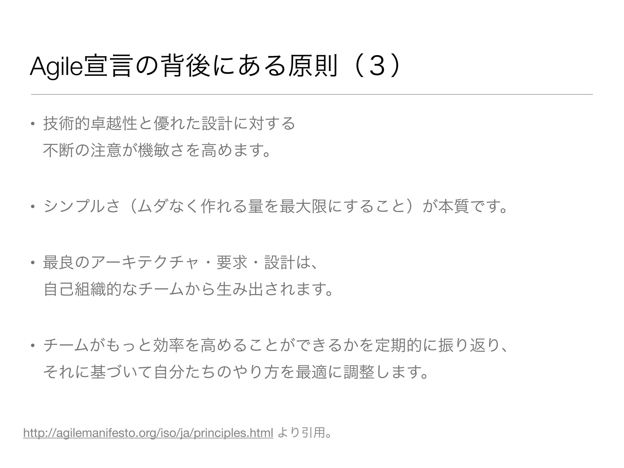 Agile宣言の背後にある原則（３）
• 技術的卓越性と優れた設計に対する
不断の注意が機敏さを高めます。
• シンプルさ（ムダなく作れる量を最大限にすること）が本質です。
• 最良のアーキテクチャ・要求・設計は、
自己組織的なチームから生み出されます。
• チームがもっと効率を高めることができるかを定期的に振り返り、
それに基づいて自分たちのやり方を最適に調整します。
http://agilemanifesto.org/iso/ja/principles.html より引用。
 