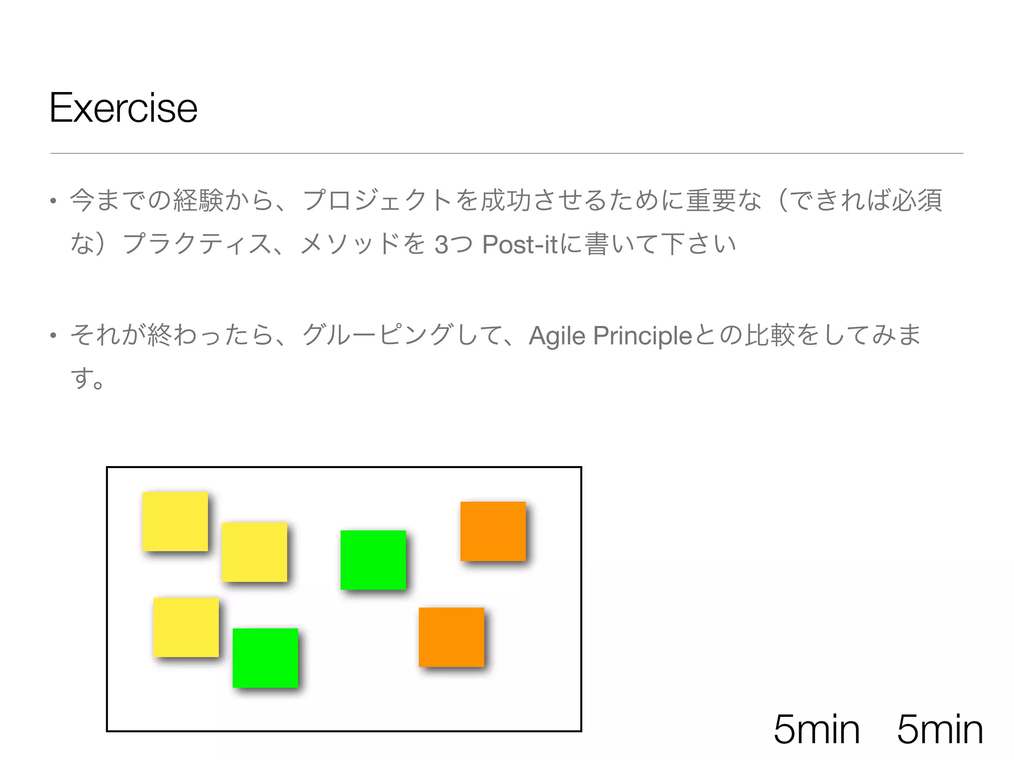 • 今までの経験から、プロジェクトを成功させるために重要な（できれば必須
な）プラクティス、メソッドを 3つ Post-itに書いて下さい
• それが終わったら、グルーピングして、Agile Principleとの比較をしてみま
す。
Exercise
5min 5min
 