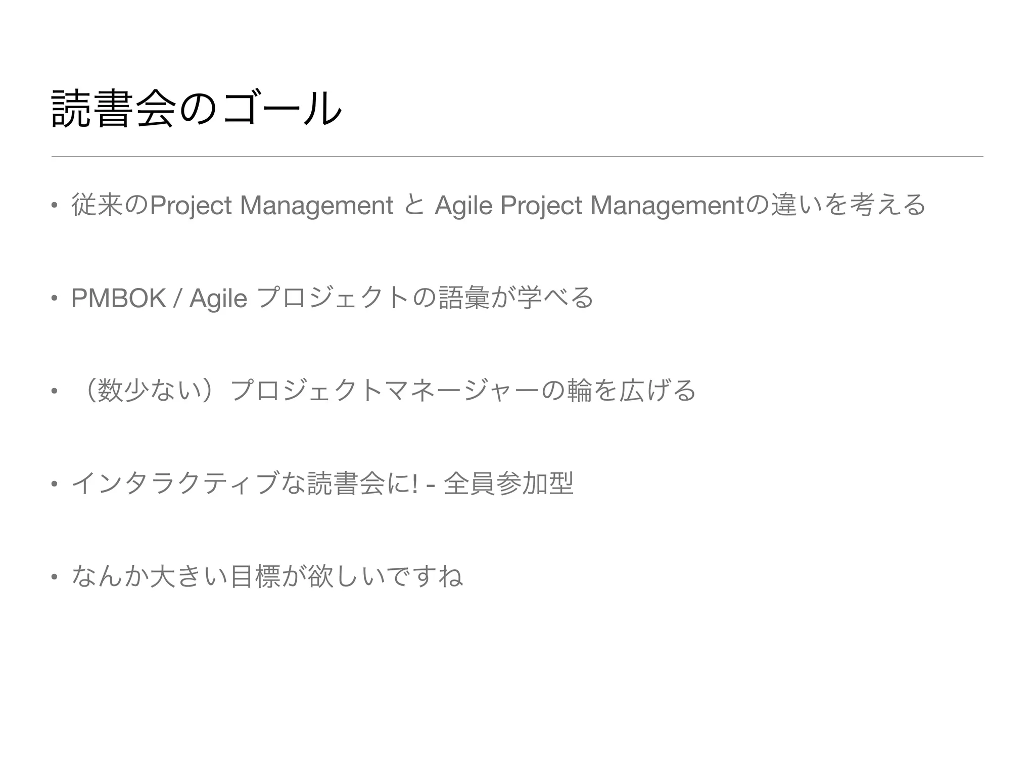 読書会のゴール
• 従来のProject Management と Agile Project Managementの違いを考える
• PMBOK / Agile プロジェクトの語彙が学べる
• （数少ない）プロジェクトマネージャーの輪を広げる
• インタラクティブな読書会に! - 全員参加型
• なんか大きい目標が欲しいですね
 