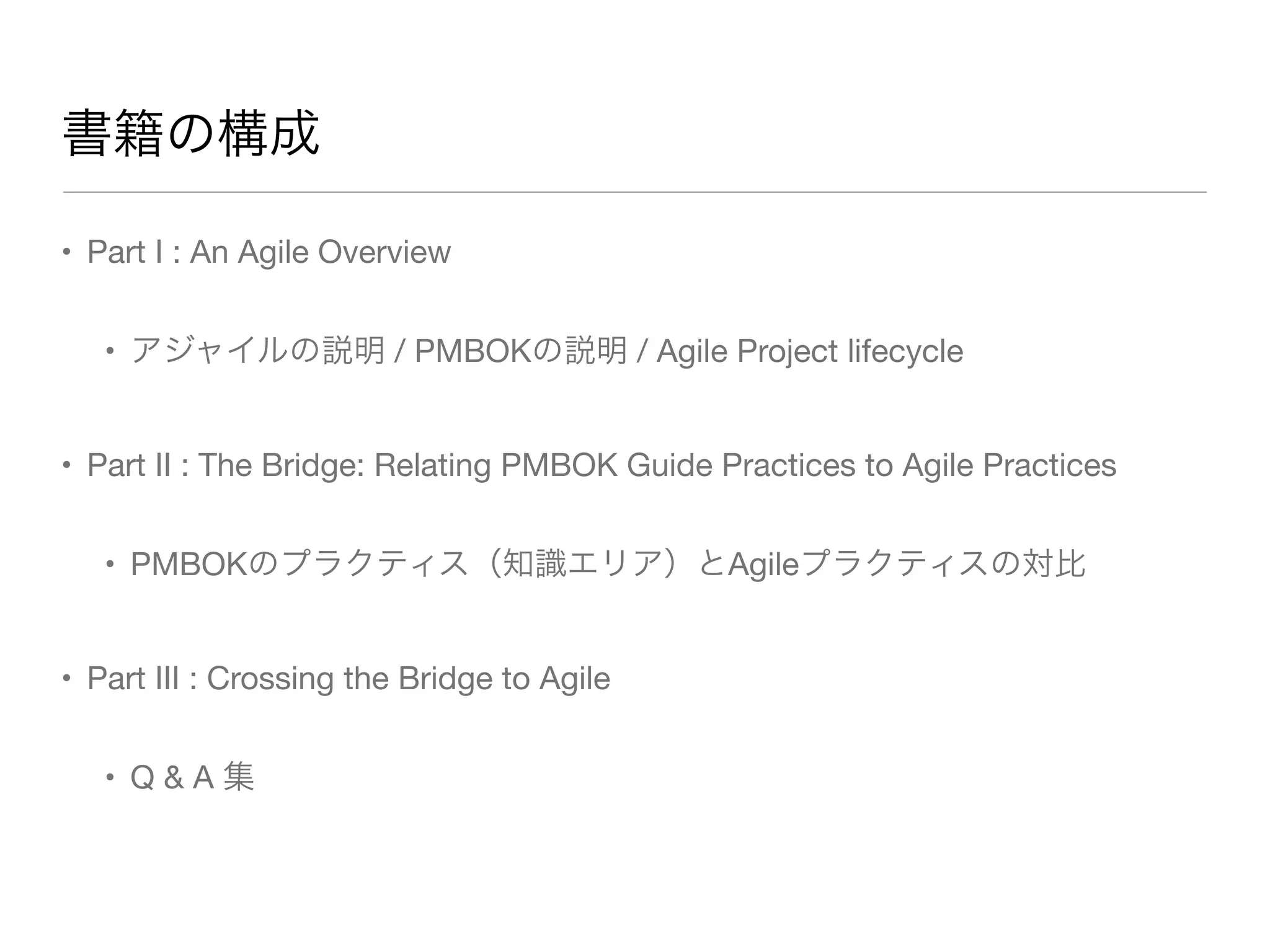 • Part I : An Agile Overview
• アジャイルの説明 / PMBOKの説明 / Agile Project lifecycle
• Part II : The Bridge: Relating PMBOK Guide Practices to Agile Practices
• PMBOKのプラクティス（知識エリア）とAgileプラクティスの対比
• Part III : Crossing the Bridge to Agile
• Q & A 集
書籍の構成
 