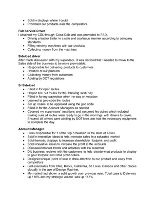  Sold in displays where I could
 Promoted our products over the competitors
Full Service Driver
I obtained my CDL through Coca-Cola and was promoted to FSD.
 Driving a tractor trailer in a safe and courteous manner according to company
standards
 Filling vending machines with our products
 Collecting money from the machines
Sideload driver
After much discussion with my supervisor, it was decided that I needed to move to the
Sales side of the business to be more promotable.
 Responsible for delivering products to customers
 Rotation of our products
 Collecting money from customers
 Abiding by DOT regulations
Sr Sideload
 Filled in for open routes
 Helped line out routes for the following work day
 Filled in for my supervisor when he was on vacation
 Learned to geo-code the routes
 Set up routes to be approved using the geo code
 Filled in for the Account Managers as needed
 Covered my supervisors’ vacations and assumed his duties which included
making sure all routes were ready to go in the mornings with drivers to cover.
Ensured all drivers were abiding by DOT laws and had the necessary equipment
to complete the day.
Account Manager
 I was responsible for 1 of the top 5 Walmart in the state of Texas.
 Sold in innovative ideas to help increase sales in a saturated market
 Sold thematic displays to increase shareholder footprint and profit
 Sold innovative ideas to increase the profit to the accounts
 Discussed market trends and activities with the customer
 Did business reviews with the customers to help decide what products to display
to gain footprint and retail profit dollars.
 Designed unique point of sale to draw attention to our product and away from
competitors
 Led associates from Ohio, Illinois, California, St. Louis, Canada and other places
globally in the use of Design Machine.
 My market had shown a solid growth over previous year. Total case to Date was
up 110% and my strategic volume was up 113%
 