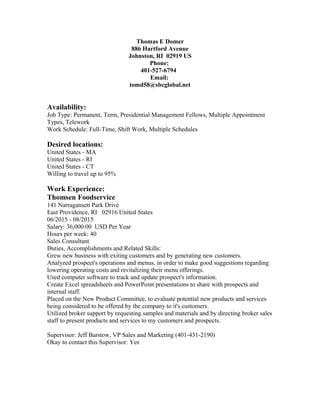 Thomas E Domer
886 Hartford Avenue
Johnston, RI 02919 US
Phone:
401-527-6794
Email:
tomd58@sbcglobal.net
Availability:
Job Type: Permanent, Term, Presidential Management Fellows, Multiple Appointment
Types, Telework
Work Schedule: Full-Time, Shift Work, Multiple Schedules
Desired locations:
United States - MA
United States - RI
United States - CT
Willing to travel up to 95%
Work Experience:
Thomsen Foodservice
141 Narragansett Park Drive
East Providence, RI 02916 United States
06/2015 - 08/2015
Salary: 36,000.00 USD Per Year
Hours per week: 40
Sales Consultant
Duties, Accomplishments and Related Skills:
Grew new business with exiting customers and by generating new customers.
Analyzed prospect's operations and menus, in order to make good suggestions regarding
lowering operating costs and revitalizing their menu offerings.
Used computer software to track and update prospect's information.
Create Excel spreadsheets and PowerPoint presentations to share with prospects and
internal staff.
Placed on the New Product Committee, to evaluate potential new products and services
being considered to be offered by the company to it's customers.
Utilized broker support by requesting samples and materials and by directing broker sales
staff to present products and services to my customers and prospects.
Supervisor: Jeff Barstow, VP Sales and Marketing (401-431-2190)
Okay to contact this Supervisor: Yes
 