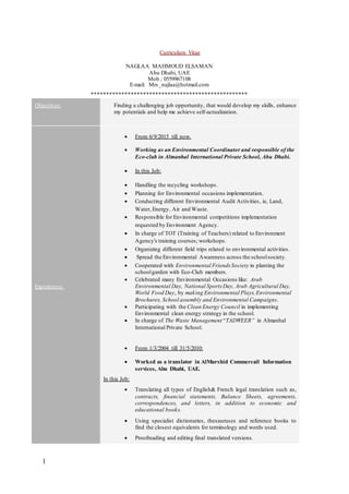 1
Curriculum Vitae
NAGLAA MAHMOUD ELSAMAN
Abu Dhabi, UAE
Mob.: 0559967108
E-mail: Mrs_najlaa@hotmail.com
***************************************************
Objectives: Finding a challenging job opportunity, that would develop my skills, enhance
my potentials and help me achieve self-actualization.
Experiences:
 From 6/9/2015 till now.
 Working as an Environmental Coordinator and responsible of the
Eco-club in Almanhal International Private School, Abu Dhabi.
 In this Job:
 Handling the recycling workshops.
 Planning for Environmental occasions implementation.
 Conducting different Environmental Audit Activities, ie, Land,
Water, Energy, Air and Waste.
 Responsible for Environmental competitions implementation
requested by Environment Agency.
 In charge of TOT (Training of Teachers) related to Environment
Agency's training courses; workshops.
 Organizing different field trips related to environmental activities.
 Spread the Environmental Awareness across the schoolsociety.
 Cooperated with Environmental Friends Society in planting the
schoolgarden with Eco-Club members.
 Celebrated many Environmental Occasions like: Arab
Environmental Day, National Sports Day, Arab Agricultural Day,
World Food Day, by making Environmental Plays,Environmental
Brochures, School assembly and Environmental Campaigns.
 Participating with the Clean Energy Council in implementing
Environmental clean energy strategy in the school.
 In charge of The Waste Management “TADWEER” in Almanhal
International Private School.
 From 1/3/2004 till 31/5/2010:
 Worked as a translator in AlMurshid Commercail Information
services, Abu Dhabi, UAE.
In this Job:
 Translating all types of English& French legal translation such as,
contracts, financial statements, Balance Sheets, agreements,
correspondences, and letters, in addition to economic and
educational books.
 Using specialist dictionaries, thesauruses and reference books to
find the closest equivalents for terminology and words used.
 Proofreading and editing final translated versions.
 