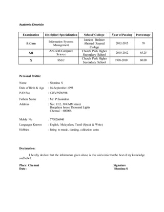 Academic Chronicle
Personal Profile:
Name : Shonima S
Date of Birth & Age : 16-September-1993
PAN No : GBVPS9659R
Fathers Name : Mr. P.Sasindran
Address : No : 17/2, 30 GMM street
Durgalaya house Thousand Lights
Chennai – 600006.
Mobile No : 7708266940
Languages Known : English, Malayalam, Tamil (Speak & Write)
Hobbies : listing to music, cooking, collection coins
Declaration:
I hereby declare that the information given above is true and correct to the best of my knowledge
and belief
Place: Chennai Signature
Date: Shonima S
Examination Discipline/ Specialization School/ College Year of Passing Percentage
B.Com
Information Systems
Management
Justices Basheer
Ahemad Sayeed
College
2012-2015 70
XII
Arts with Computer
Science
Church Park Higher
Secondary School
2010-2012 65.25
X SSLC
Church Park Higher
Secondary School
1998-2010 60.00
 