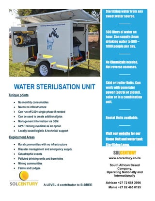 WATER STERILISATION UNIT
Unique points
 No monthly consumables
 Needs no infrastructure
 Can run off 220v single phase if needed
 Can be used to create additional jobs
 Management information via GSM
 GPS Tracking available as an option
 Locally based logistic & technical support
Deployment Areas
 Rural communities with no infrastructure
 Disaster management and emergency supply
 Catastrophic events
 Polluted drinking wells and boreholes
 Mining communities
 Farms and Lodges
A LEVEL 4 contributor to B-BBEE
Sterilizing water from any
sweet water source.
500 liters of water an
hour. Can supply clean
drinking water to 800 –
1000 people per day.
No Chemicals needed.
Not reverse osmoses.
Skid or trailer Units. Can
work with generator
power (petrol or diesel),
solar or in a combination
unit.
Rental Units available.
vV
Visit our website for our
Home Unit and water tank
Sterilizing Lamp.
SOLCENTURY
www.solcentury.co.za
South African Based
Company.
Operating Nationally and
Internationally
Adriaan +27 72 654 2996
Manie +27 82 465 0195
 