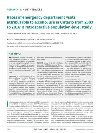 E804	 CMAJ | JULY 22, 2019 | VOLUME 191 | ISSUE 29	 © 2019 Joule Inc. or its licensors
I
n Canada, alcohol use led to an estimated 5.8% of deaths in
men and 0.6% of deaths in women in 2017.1
Alcohol use also
imposes a substantial burden on the Canadian health system;
between 2014 and 2015, there were 77 000 hospital admissions
entirely attributable to alcohol, exceeding the number of admis-
sions for coronary artery disease.2
A growing body of evidence
from the United States, England and Australia has found that
alcohol-related mortality and harms, such as hospital admis-
sions or emergency department visits attributable to alcohol use,
have increased over the past 2 decades.3–5
In 2015, rates of hospi-
tal admissions attributable to alcohol in Canada were higher in
men than in women and older adults.2
Furthermore, mortality
rates specifically attributable to alcohol-related liver disease
have been increasing over time in Canada.1
However, data are
lacking on how population-level emergency department visits or
hospital admissions attributable to alcohol use in Canada have
changed over time and, importantly, whether any changes differ
by factors such as age, sex and socioeconomic status.
Although alcohol harms appear to be increasing in high-
income countries, to our knowledge, only one study set in Eng-
land has examined contemporary population-level changes in
alcohol-related harms by age, sex and income.4
Emerging data
RESEARCH HEALTH SERVICES
Rates of emergency department visits
attributable to alcohol use in Ontario from 2003
to 2016: a retrospective population-level study
Daniel T. Myran MD MPH, Amy T. Hsu PhD, Glenys Smith MSc, Peter Tanuseputro MD MHSc
n Cite as: CMAJ 2019 July 22;191:E804-10. doi: 10.1503/cmaj.181575
Visual abstract available at www.cmaj.ca/lookup/suppl/doi:10.1503/cmaj.181575/-/DC2
See related article at www.cmaj.ca/lookup/doi/10.1503/cmaj.190818
ABSTRACT
BACKGROUND: Alcohol use causes a
large burden on the health of Canad­
ians, and alcohol-related harms appear
to be increasing in many high-income
countries. We sought to analyze
changes in emergency department vis-
its attributable to alcohol use, by sex,
age and neighbourhood income over
time.
METHODS: All individuals aged 10 to
105 years living in Ontario, Canada,
between 2003 and 2016 were included
in this study. The primary outcome
was age-standardized rates of emer-
gency department visits attributable
to alcohol use, defined using diagnos-
tic codes from the Canadian Institute
for Health Information Health Indicator
“hospitalizations entirely caused by
alcohol.” We compared rates of these
visits using a retrospective population-
level design.
RESULTS: Among 15 121 639 individuals,
there were 765 346 emergency depart-
ment visits attributable to alcohol use
over the study period. Between 2003 and
2016, the age-standardized rates of
these visits increased more in women
(86.5%) than in men (53.2%), and the
increase in rates of emergency depart-
ment visits attributable to alcohol use
was 4.4 times greater than the increases
in the rates of overall emergency depart-
ment visits. Individuals aged 25–29 years
experienced the largest change in the
rate of emergency department visits
attributable to alcohol use (175%). We
found evidence of age-cohort effects,
whereby the rate of emergency depart-
ment visits attributable to alcohol use at
age 19 years increased on average by
4.07% (95% confidence interval [CI]
3.71%–4.44%) per year for each cohort
born between 1986 and 1999. Individ­
uals in the lowest neighbourhood
income quintile had 2.37 (95% CI 2.27–
2.49) times the rate of emergency
department visits attributable to alcohol
use than those in the highest income
quintile. This disparity increased slightly
over the study period.
INTERPRETATION: Although men and
lower-income individuals have the high-
est burden of emergency department
visits attributable to alcohol use, the larg-
est increases in visits have been in women
and younger adults. Further research
should focus on potential causes of these
trends to provide guidance on how to
reduce alcohol-related harms.
 