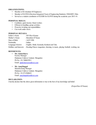 ORGANIZATIONS:
• Member of IE (Institute Of Engineers).
• Member of ELITES (Electrical Integrated Team of Engineering Students), NMAMIT, Nitte.
• Served as a student coordinator of ELIXIR for ELITES during the academic year 2013-14.
PERSONAL SKILLS:
• Confident, quick learner, Smart worker.
• Efficient in handling group activities.
• Proactive in taking up responsibilities.
• Can work under stress.
PERSONAL DETAILS:
Father’s Name : M S Ravi Kumar
Mother’s Name : Benedicta D’Souza
Date of Birth : 16/07/1990
Nationality : Indian
Languages Known : English, Hindi, Kannada, Konkani and Tulu.
Hobbies and Interests : Reading Fitness magazines, listening to music, playing football, working out.
REFERENCES:
• Mr. Girish Barve
Factory Manager
Hindustan Unilever Limited, Mangalore
Ph No: +91-7406019911
Email: girish.barve@unilever.com
• Mr. Anuj Duggal
Manufacturing Manager
Hindustan Unilever Limited, Mangalore
Ph No: +91-9712940652
Email: anuj.duggal@unilever.com
DECLARATION:
I hereby declare that the above given information is true to the best of my knowledge and belief.
(Prajval Ravi D’Souza)
 
