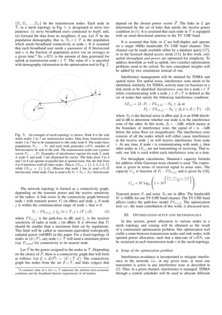 {T1, T2, . . . , TN } be the transmission nodes. Each node in
T , in a mesh topology in Fig. 1, is designated to serve two
purposes: (i) serve broadband users connected to itself; and,
(ii) forward the data from its neighbors, if any. Let N be the
population demography, that is, Ni, i ∈ T is the population
which needs broadband connectivity at node i. It is assumed
that each broadband user needs a guarantee of R bits/second
and α is the fraction of population active (on an average) at
a given time.4
So, αRNi is the amount of data generated for
uplink at transmission node i ∈ T . The value of α is speciﬁed
with demography information in the optimization tool in Fig. 2.
Fig. 3: An example of mesh topology is shown. Node 8 is the sink
while nodes 1 to 7 are transmission nodes. Data from (transmission)
nodes 1 to 7 has to be transported to (the sink) node 8. The nodes have
populations N1, . . . , N7 and each node generates αRNi number of
bits/second to be sent to the sink. The transmission nodes use a power
vector P1, . . . , P7. Examples of interference regions for node 2, node
4, node 5, and node 7 are illustrated by circles. The links from 5 to 4
and 7 to 8 can operate in parallel due to spatial reuse; but, the link from
4 to 8 interferes with all other nodes. That is, IZ4,8 = {1, 2, 3, 5, 6, 7}
while IZ2,3 = {1, 3, 4}. Observe that node 1 has to send αN1R
bits/second, while node 3 has to send αR(N1 +N2 +N3) bits/second.
The network topology is formed as a connectivity graph,
depending on the transmit power and the receive sensitivity
of the radios. A link exists in the connectivity graph between
node i with transmit power Pi (in dBm) and node j, if node
j is within the communication range of node i, that is if
Pi − PL(i,j) ≥ ξj; ∀i ∈ T , j ∈ (T ∪ S) (1)
where PL(i,j) is the path-loss in dB, and ξj is the receiver
sensitivity of radio at node j (in dBm). It is obvious that Pi
should be smaller than a maximum limit set by regulations.
This limit will be called as maximum equivalent isotropically
radiated power (mEIRP) in this paper. For a ﬁxed topology of
nodes in (S ∪T ), any node i ∈ T will need a minimum power
(say Pi,min) for connectivity to its nearest node.
Let P be the power assigned to the nodes in T . Depending
on the choice of P, there is a connectivity graph that will form
as follows. Let G ≡ G(P) := (S ∪ T , L). The connectivity
graph has nodes from the set S ∪ T , and links (edges) that
4A common value of α for i ∈ T represents the uniform socio-economic
conditions and the broadband Internet requirements of all hamlets.
depend on the chosen power vector P. The links in L get
determined by the set of links that satisfy the receive power
condition in (1). It is assumed that each node in T is equipped
with an omni-directional antenna in the TV UHF band.
It is assumed that links in L are half-duplex and operate
on a single 8MHz bandwidth TV UHF band channel. This
channel can be made available either by a database query [17],
or in the licensed shared access mode [11]. In this work, only
uplink throughput and power are optimized for simplicity. To
address downlink as well as uplink, two (similar) optimization
problems need to be solved. No new conceptual insights will
be added by two simulations instead of one.
Interference management will be attained by TDMA and
spatial reuse. For spatial reuse, interference zone needs to be
identiﬁed; similarly, for TDMA, activity time (or fraction) or a
link needs to be identiﬁed. Interference zone for a node i ∈ T
while communicating with a node j ∈ S ∪ T is deﬁned as the
set of nodes that satisfy the following interference condition:
IZi,j = {k :Pi − PL(i,k) − N0 ≥ ∆ or
Pk − PL(k,j) − N0 ≥ ∆, k ∈ S ∪ T } (2)
where N0 is the thermal noise in dBm and ∆ is an SNR thresh-
old in dB to determine whether one node is in the interference
zone of the other. In this work, ∆ = −5dB, which means at
the boundary of interference zone, the signal of i is −5dB
below the noise ﬂoor (or insigniﬁcant). The interference zone
consists of all the nodes which will either cause interference
to the receive node j or will receive interference from node
i. At any time, if node i is communicating with node j, then
other nodes in IZi,j are not transmitting or receiving. That is,
only one link is used within each interference zone at a time.
For throughput calculations, Shannon’s capacity formula
for additive white Gaussian noise channel is used. The expres-
sion is given in terms of received signal to noise ratio. The
capacity Cij is function of Pi − PL(i,j) and is given by [18],
Cij = W log2

1 + 10
(Pi−P L(i,j)−N0)
10

 .
Transmit power Pi and noise N0 are in dBm. The bandwidth
W is 8MHz for one TV UHF band channel. The TV UHF band
affects (only) the path-loss model PL(i,j). The optimization
tool, i.e., the main contribution of this work, is discussed next.
III. OPTIMIZATION SETUP AND METHODOLOGY
In this section, power allocation to various nodes in a
mesh topology and routing will be obtained as the result
of a constrained optimization problem. Our optimization tool
yields a route between transmission nodes and sink nodes, with
optimal power allocation, such that a data-rate of αRNi can
be sustained at each transmission node i in the mesh-topology.
A. Setup of the optimization problem
Interference-avoidance is incorporated to mitigate interfer-
ence in the network, i.e., at any given time, at most one
transmitter is active in any interference zone as described in
(2). Thus, in a given channel, interference is managed. TDMA
through a central scheduler will be used to allocate different
 