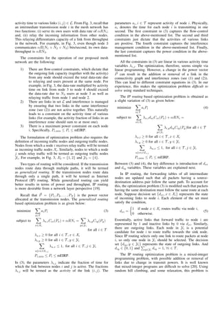 activity time to various links (i, j) ∈ L. From Fig. 3, recall that
an intermediate transmission node i in the mesh network has
two functions: (i) serve its own users with data rate of αRNi;
and, (ii) relay the incoming information from other nodes.
This relaying differentiates capacity of a link from throughput
in the network. For example, in Fig. 3, even though node 3
communicates αR(N1 + N2 + N3) bits/second, its own data-
throughput is αRN3.
The constraints for the operation of our proposed mesh
network are the following:
1) There are ﬂow-control constraints, which dictate that
the outgoing link capacity (together with the activity)
from any node should exceed the total data-rate due
to relaying and users present at the same node. For
example, in Fig. 3, the data-rate multiplied by activity
time on link from node 3 to node 4 should exceed
the data-rate due to N3 users at node 3 as well as
relaying trafﬁc from node 1 and node 2.
2) There are links in set L and interference is managed
by ensuring that two links in the same interference
zone (see (2)) are not active together. This naturally
leads to a constraint on the activity time of various
links (for example, the activity fraction of links in an
interference zone should sum to at most one).
3) There is a maximum power constraint on each node
i. Speciﬁcally, Pi,min ≤ Pi ≤ mEIRP.
The formulation of optimization problem also requires the
deﬁnition of incoming trafﬁc nodes and outgoing trafﬁc nodes.
Nodes from which a node i receives relay trafﬁc will be termed
as incoming trafﬁc nodes Xi. Similarly, nodes to which a node
j sends relay trafﬁc will be termed as outgoing trafﬁc nodes
Yi. For example, in Fig. 3, X3 = {1, 2} and Y3 = {4}.
Two types of routing will be considered. If the transmission
nodes route data through multiple paths, it will be termed
as generalized routing. If the transmission nodes route data
through only a single path, it will be termed as Internet
Protocol (IP) routing. While generalized routing can yield
better results in terms of power and throughput, IP routing
is more desirable from a network layer perspective [19].
Recall that P = {P1, P2, . . . , PN } is the power vector
allocated at the transmission nodes. The generalized routing
based optimization problem is as given below:
minimize
i∈T
aiPi (3)
subject to
x∈Xi
λx,iCxi(Px) + αRNi =
y∈Yi
λi,yCiy(Py)
for all i ∈ T
λx,i ≥ 0 for all i ∈ T , x ∈ Xi
λi,y ≥ 0 for all i ∈ T , y ∈ Yi
u v∈IZi,j
λu,v ≤ 1, for all i ∈ T , j ∈ Yi
Pi,min ≤ Pi ≤ mEIRP.
In (3), the parameters λi,j indicate the fraction of time for
which the link between nodes i and j is active. The fractions
λi,j will be termed as the activity of the link (i, j). The
parameters ai, i ∈ T represent activity of node i. Physically,
ai denotes the time for each node i is transmitting in one
second. The ﬁrst constraint in (3) captures the ﬂow-control
condition in the above-mentioned list. The second and third
constraints just dictate that the activities of various links
are positive. The fourth constraint captures the interference
management condition in the above-mentioned list. Finally,
the last constraint captures the power condition in the above-
mentioned list.
All the constraints in (3) are linear in various activity time
variables λi,j. The optimization, therefore, seems simple via
linear programming. However, a change in the power vector
P can result in the addition or removal of a link in the
connectivity graph and interference zones (see (1) and (2)).
This can lead to different constraint equations in (3). In our
experience, this makes the optimization problem difﬁcult to
solve using standard techniques.
The IP routing based optimization problem is obtained as
a slight variation of (3) as given below:
minimize
i∈T
aiPi (4)
subject to
x∈Xi
λx,idxiCxi(Px) + αRNi =
y∈Yi
λi,ydiyCiy(Py)for all i ∈ T
λx,i ≥ 0 for all i ∈ T , x ∈ Xi
λi,y ≥ 0 for all i ∈ T , y ∈ Yi
u v∈IZi,j
λu,v ≤ 1, for all i ∈ T , j ∈ Yi
Pi,min ≤ Pi ≤ mEIRP.
Between (3) and (4), the key difference is introduction of dxi
and diy variables. These variables are explained next.
In IP routing, the forwarding tables of all intermediate
nodes are updated such that all packets having a source-
destination address pair follow the same path. To account for
this, the optimization problem (3) is modiﬁed such that packets
having the same destination must follow the same route at each
node. Suppose decision set {dxi, x ∈ Xi} represents the state
of incoming links to node i. Each element of the set must
satisfy the condition,
dxi =
1 if node x ∈ Xi routes trafﬁc via node i,
0 otherwise.
(5)
Essentially, active links that forward trafﬁc to node i are
represented by 1 and inactive links by 0 via dxi. Similarly,
there are outgoing links. Each node in Yi is a potential
candidate for node i to route trafﬁc towards the sink node.
Since IP routing selects only one link to route packets at node
i, so only one node in Yi should be selected. The decision
set {diy, y ∈ Yi} represents the state of outgoing links. And
diy ∈ {0, 1} and y∈Yi
diy = 1, ∀i ∈ T .
The IP routing optimization problem is a mixed-integer
programming problem, with possible addition or removal of
links due to change in transmit powers. It is well known
that mixed-integer programs are difﬁcult to solve [20]. Using
random hill climbing, and some relaxation, this problem is
 