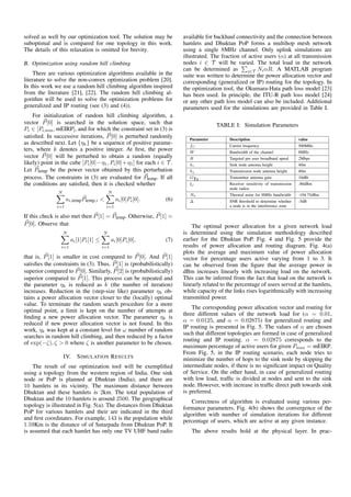 solved as well by our optimization tool. The solution may be
suboptimal and is compared for one topology in this work.
The details of this relaxation is omitted for brevity.
B. Optimization using random hill climbing
There are various optimization algorithms available in the
literature to solve the non-convex optimization problem [20].
In this work we use a random hill climbing algorithm inspired
from the literature [21], [22]. The random hill climbing al-
gorithm will be used to solve the optimization problems for
generalized and IP routing (see (3) and (4)).
For initialization of random hill climbing algorithm, a
vector P[0] is searched in the solution space, such that
Pi ∈ [Pi,min, mEIRP], and for which the constraint set in (3) is
satisﬁed. In successive iterations, P[0] is perturbed randomly
as described next. Let {ηk} be a sequence of positive parame-
ters, where k denotes a positive integer. At ﬁrst, the power
vector P[0] will be perturbed to obtain a random (equally
likely) point in the cube [Pi[0]−η1, Pi[0]+η1] for each i ∈ T .
Let Ptemp be the power vector obtained by this perturbation
process. The constraints in (3) are evaluated for Ptemp. If all
the conditions are satisﬁed, then it is checked whether
N
i=1
ai,tempPtemp,i <
N
i=1
ai[0]Pi[0]. (6)
If this check is also met then P[1] = Ptemp. Otherwise, P[1] =
P[0]. Observe that
N
i=1
ai[1]Pi[1] ≤
N
i=1
ai[0]Pi[0], (7)
that is, P[1] is smaller in cost compared to P[0]. And P[1]
satisﬁes the constraints in (3). Thus, P[1] is (probabilistically)
superior compared to P[0]. Similarly, P[2] is (probabilistically)
superior compared to P[1]. This process can be repeated and
the parameter ηk is reduced as k (the number of iteration)
increases. Reduction in the (step-size like) parameter ηk ob-
tains a power allocation vector closer to the (locally) optimal
value. To terminate the random search procedure for a more
optimal point, a limit is kept on the number of attempts at
ﬁnding a new power allocation vector. The parameter ηk is
reduced if new power allocation vector is not found. In this
work, ηk was kept at a constant level for ω number of random
searches in random hill climbing, and then reduced by a factor
of exp(−ζ), ζ > 0 where ζ is another parameter to be chosen.
IV. SIMULATION RESULTS
The result of our optimization tool will be exempliﬁed
using a topology from the western region of India. One sink
node or PoP is planned at Dhuktan (India), and there are
10 hamlets in its vicinity. The maximum distance between
Dhuktan and these hamlets is 2km. The total population of
Dhuktan and the 10 hamlets is around 2500. The geographical
topology is illustrated in Fig. 5(a). The distances from Dhuktan
PoP for various hamlets and their are indicated in the third
and ﬁrst coordinates. For example, 143 is the population while
1.59Km is the distance of of Sutarpada from Dhuktan PoP. It
is assumed that each hamlet has only one TV UHF band radio
available for backhaul connectivity and the connection between
hamlets and Dhuktan PoP forms a multihop mesh network
using a single 8MHz channel. Only uplink simulations are
illustrated. The fraction of active users (α) at all transmission
nodes i ∈ T will be varied. The total load in the network
can be determined as i∈T NiαR. A MATLAB program
suite was written to determine the power allocation vector and
corresponding (generalized or IP) routing for the topology. In
the optimization tool, the Okumara-Hata path loss model [23]
has been used. In principle, the ITU-R path loss model [24]
or any other path loss model can also be included. Additional
parameters used for the simulations are provided in Table I.
TABLE I: Simulation Parameters
Parameter Description value
fC Carrier frequency 500MHz
W Bandwidth of the channel 8MHz
R Targeted per user broadband speed 2Mbps
hi Sink node antenna height 40m
hj Transmission node antenna height 40m
GTx Transmitter antenna gain 10dBi
ξj Receiver sensitivity of transmission
node radios
-86dBm
N0 Thermal noise for 8MHz bandwidth -104.75dBm
∆ SNR threshold to determine whether
a node is in the interference zone
-5dB
The optimal power allocation for a given network load
is determined using the simulation methodology described
earlier for the Dhuktan PoP. Fig. 4 and Fig. 5 provide the
results of power allocation and routing diagram. Fig. 4(a)
plots the average and maximum value of power allocation
vector for percentage users active varying from 1 to 3. It
can be observed from the ﬁgure that the average power in
dBm increases linearly with increasing load on the network.
This can be inferred from the fact that load on the network is
linearly related to the percentage of users served at the hamlets,
while capacity of the links rises logarithmically with increasing
transmitted power.
The corresponding power allocation vector and routing for
three different values of the network load for (α = 0.01,
α = 0.0125, and α = 0.02875) for generalized routing and
IP routing is presented in Fig. 5. The values of α are chosen
such that different topologies are formed in case of generalized
routing and IP routing. α = 0.02875 corresponds to the
maximum percentage of active users for given Pmax = mEIRP.
From Fig. 5, in the IP routing scenario, each node tries to
minimize the number of hops to the sink node by skipping the
intermediate nodes, if there is no signiﬁcant impact on Quality
of Service. On the other hand, in case of generalized routing
with low load, trafﬁc is divided at nodes and sent to the sink
node. However, with increase in trafﬁc direct path towards sink
is preferred.
Correctness of algorithm is evaluated using various per-
formance parameters. Fig. 4(b) shows the convergence of the
algorithm with number of simulation iterations for different
percentage of users, which are active at any given instance.
The above results hold at the physical layer. In prac-
 