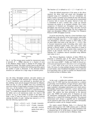 Fig. 4: (a) The average power needed by transmission nodes
to provide R = 2Mbps data-rate to α fraction of users
in the Dhuktan (India) region is plotted for IP routing and
generalized routing. The graph is nearly linear in the dB scale.
(b) The convergence of random hill climbing algorithm against
the number of trials is illustrated. A few thousand random
iterations are sufﬁcient for a large range of transmit power.
tice, the delay, throughput analysis, and jitter analysis can
also be considered at the network layer. Network simulator-
3 (ns-3) simulations were performed as described next for
the multihop mesh network designed illustrated for Dhuktan,
India (see Fig. 5). Like in TDMA, time axis is divided into
successive frames of equal length consisting of ﬁxed number of
slots. Let si be the number of slots assigned to node i ∈ T , in
a frame. The number of slots assigned to a transmission node
from T in a single frame depends on its trafﬁc. For simulations,
the buffer size at all transmission nodes was ﬁxed to 500
packets. If bi[n] is the number of packets in the buffer for
node i at the nth time slot, and yi[n] is the number of packets
entering the buffer of node i during time interval (n, n + 1],
then the following equations hold
bi[n + 1] =



bi[n] − u(bi[n]) + yi[n] if node i transmits;
bi[n] + u(bj[n]) + yi[n] if node j transmits
and node i receives
packet from node j;
bi[n] + yi[n] otherwise.
The function u(l) is deﬁned as u(l) = 1, l > 0 and u(0) = 0.
Using the deﬁned progression of the queue in the above
equation, the delay, jitter and actual user throughput are
evaluated using ns-3 simulations. For ns-3 simulations, the
trafﬁc at node is assumed to be constant bit rate with data-rate
equal to load at that node. Packets would not be retransmitted
if receiver fails to receive the packet. Interval of time slot
is formulated in such a manner that a node can transmit
maximum one packet in its assigned schedule. Fig. 6 plots
comparison of obtained user throughput versus target user
throughput and end-to-end average delay and jitter received
by packets in the network for topology. Fig. 6(a) compares the
target user throughput (2Mbps) with average User Datagram
Protocol (UDP) throughput received.
It can be seen from Fig. 5 that for a lower load there exists
multiple hops in the network. In low load scenario, when trafﬁc
is sent on multiple hops (for α = 0.01) slightly less average
user throughput is achieved compare to when trafﬁc is sent
on direct paths from node to the sink (for α = 0.015). This
is because transmission nodes forwarding other node’s data
encounter signiﬁcant packet drops, and it gets worse when
network is heavily loaded. A similar observation is found in
Fig. 6(b) for end-to-end average packet delay experience by
packets in the network. Error bar at a point in delay plot
indicates 95% conﬁdence interval calculated using different
seed values in ns-3.
The Telecom Regulatory Authority of India (TRAI) has
proposed a contention ratio of 50, which corresponds to
α = 0.02, for household [25]. In summary, using Fig. 4(a), we
assert that using mEIRP = 25dBm and 10dBi of transmit an-
tenna gain and transmit power allocation vector corresponding
to α = 0.02, 100% of the users can be served in Dhuktan,
India. Of course, by using multiple channels (more bandwidth)
at each hamlet, more broadband throughput can be achieved.
In an upcoming work, we plan to examine our obtained results
by in-ﬁeld test-bed in Dhuktan, India.
V. CONCLUSIONS
In this work, a middle-mile multihop mesh network oper-
ating in the TV UHF band has been presented as a solution
to providing rural broadband coverage between optical ﬁber
PoP at designated points and (rural) broadband users. The
paper explained a throughput optimization tool, which utilizes
demography information to determine a power optimal route
between PoP (sink nodes) and access points (transmission
nodes). The analysis has been performed at the physical
layer; and, TDMA and spatial reuse of frequency are used
for interference management. Power optimization has been
addressed by a random hill climbing algorithm. The proposed
optimization tool’s design is separable and its methodology
can be utilized in other areas of the world, where demography
and path-loss models can be changed suitably.
For region around Dhuktan, India, it is observed that
25dBm transmit power with 10dBi antenna gain is sufﬁcient
for providing 2Mbps throughput to the entire population with
a contention ratio of 50. In the future, we plan to examine our
obtained results by in-ﬁeld test-bed in Dhuktan, India.
 