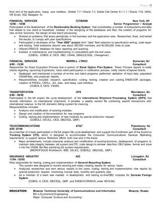 P a g e | 2
front end of the application, heavy user interface. (Siebel 7.7 / Oracle 7.3, Siebel Call Center 8.1.1.1 / Oracle 11G, UNIX,
VB Script, SQL Navigator 5)
FINANCIAL SERVICES CITIBANK New York, NY
12/96 – 10/98 Senior Programmer / Analyst
Participated in the development of the Relationship Banking System, that consolidates a number of subsystems and data
that relates to one client or household; involved in the designing of the databases and files; the creation of programs for
new on-line functions; the design of new batch processing.
 Worked on problems that arose periodically in the business and the application area. Researched, fixed, and tested
the results, to comply with user specifications.
 Participated in all phases of the “Year 2000” project, from “date” field selection to specification writing, code repair
and testing. Total enterprise volume was about 300,000 members and 40,000,000 lines of code.
 Utilized ORACLE database for basic reporting and querying.
 Involved in maintenance and troubleshooting in consultation with the end users.
(COBOL, COBOL II, CICS, DB2, VSAM, ORACLE/SQL, Changeman)
FINANCIAL SERVICES MERRILL LYNCH Somerset, NJ
9/96 - 12/96 Consultant
Responsible for Grant Expiration Process that is portion of Stock Option Plan System. These Process reports to notify
clients regarding upcoming Expirations, track client participation in notification process, notify clients of lapsed Grants.
 Developed and maintained a number of on-line and batch programs performed validation of input data, populated
VISAM files, and produced reports.
 Responsibilities included: research, specification, coding, testing, creation and casting ENDEVOR packages,
creation of PROCs, CNTLs, JCL Jobs, and heavy user interface.
(COBOL II, CICS, VSAM)
TRANSPORTATION UPS Morristown, NJ
6/96 - 09/96 Consultant
Participated in the full project life cycle development of the International Shipment Processing System (ISPS) that
records information on international shipments. It provides a weekly extract file containing waybill transactions with
international revenue to the US domestic billing system for invoicing.
Responsibilities included:
 Analysis and modification of existing modules.
 Design and creation of documentation for new programs
 Coding, testing and implementation of new modules by special production request
(COBOL2, OS/JCL, CICS, DB2/SQL, QMF)
TELECOMMUNICATIONS AT&T Piscataway, NJ
4/95 -07/96 Consultant
As a member of a team participated in the full project life cycle development and support the Enrollment part of the Incentive
Tracking System (ITS), which is designed to accommodate the Consumer Communications Services Marketing
requirements to support various Retention efforts both now and in the future.
 Major achievements include extensive analysis and modification of existing functions, development of programs to
maintain data integrity between old system and ITS, code design to retrieve data from DB2 tables, format and store
it into the VSAM, flat files satisfying old system requirements.
(MICROFOCUS Workbench, XDB, OS/JCL, COBOL2, DB2/SQL, QMF)
INSURANCE INDUSTRY AIG Livingston, NJ
11/94 - 03/95 Consultant
Was responsible for testing, coding and implementation of General Reporting System.
This system was designed to monitor existing and newly creating reports for various tasks.
 Analyzed, researched and sent various reports to the users; coding, testing and implementation new reports by
special production request; monitoring manual daily, monthly and quarterly jobs.
 As a member of a team was involved in development and testing on-line/DB2 modules for Genesis Foreign
System.
. (COBOL II, CICS, DB2/SQL, QMF, and ENDEAVOR/MVS under MVS/XA)

EDUCATION: Moscow Technical University of Communications and Informatics Moscow, Russia
BS in Economical Engineering
Major: Computer Science and Accounting.
 