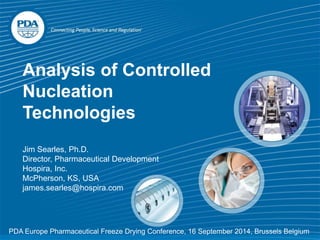 PDA: A Global
Association
Analysis of Controlled
Nucleation
Technologies
Jim Searles, Ph.D.
Director, Pharmaceutical Development
Hospira, Inc.
McPherson, KS, USA
james.searles@hospira.com
PDA Europe Pharmaceutical Freeze Drying Conference, 16 September 2014, Brussels Belgium
 