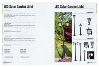EverLightingIndustrialCompanyLtd.www.everledlite.comE-mail:sales@everlightings.com
EverLightingIndustrialCompanyLtd.www.everledlite.comE-mail:sales@everlightings.com
20 21
LED Solar Garden Light
1-Head Solar lantern
Solar Panel: 4W
Battery Type: internal 6600ma Li-ion rechargeable battery (Fully charged can be used for over 40 hours).
LED Power: 1W (12pcs)
Function: workable for over 18 hours in sunlight all day (Excess energy stored in batteries), workable for
over 6 hours in continuous rainy day
Protection Grade: IP44
Approximately three times service life of similar products
3-Head Solar lantern
Solar Panel: 4W
Battery Type: internal 3*6600ma Li-ion rechargeable battery (Fully charged can be used for over 40 hours).
LED Power: 3*1W (3*12pcs)
Function: workable for over 18 hours in sunlight all day (Excess energy stored in batteries), workable for
over 6 hours in continuous rainy day
Protection Grade: IP44
Approximately three times service life of similar products
Solar Led Garden Light
2-Head Solar lantern
Solar Panel: 4W
Battery Type: internal 2*6600ma Li-ion rechargeable battery (Fully charged can be used for over 40 hours).
LED Power: 2*1W (2*12pcs)
Function: workable for over 18 hours in sunlight all day (Excess energy stored in batteries), workable for
over 6 hours in continuous rainy day
Protection Grade: IP44
Approximately three times service life of similar products
LED-STL-5212 LED-STL-5213
A: 220x220x465mm
B: 270x220x405mm
C: 220x220x1150mm (1-head)
D: 240x270x2140mm (1-head)
E: 640x270x2220mm (2-head)
F: 580x580x2220mm (3-head)
A: 240x240x395mm
B: 280x240x335mm
C: 240x240x1080mm (1-head)
D: 270x240x2080mm (1-head)
E: 660x270x2150mm (2-head)
F: 600x270x2160mm (3-head)
LED Solar Garden Light
LEDSolarGardenLight
LEDSolarGardenLight
A
A
B
B
C
C
D
DE
LED-STL-5212E
LED-STL-5212
LED-STL-5213
 