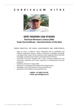 CV – Gert Van Staden – Mobile: +27 (0)82 554 4792 Page 1 of 1
C U R R I C U L U M V I T A E
GERT HENDRIK VAN STADEN
Electrical Wireman’s Licence (SNS)
Trade Test Certificate – Red Seal Article 13 Life Med
CAREER OBJECTIVE, KEY SKILLS, ACHIEVEMENTS AND COMPETENCIES
- Eager to secure a long-term career relationship with an established and
respected organisation where a wealth of experience, knowledge, technology
and opportunities to gain further experience within applying practical Electrical
Knowledge, standards and principles to the benefit of the institution.
- Committed and driven Employee with 4 years’ Electrical, Maintenance and
Construction experience and 5 years’ experience in installing office and plant
equipment.
- Qualified as Electrician in August 2015.
- Experience in maintaining and installing of UPS and generators.
- Knowledge in HT transfer switches, but not qualified as yet.
- Experience in CO2 welding, but not qualified as yet.
MOBILE: +27 (0)82 554 4792
E-MAIL: gertvs01@gmail.com
 