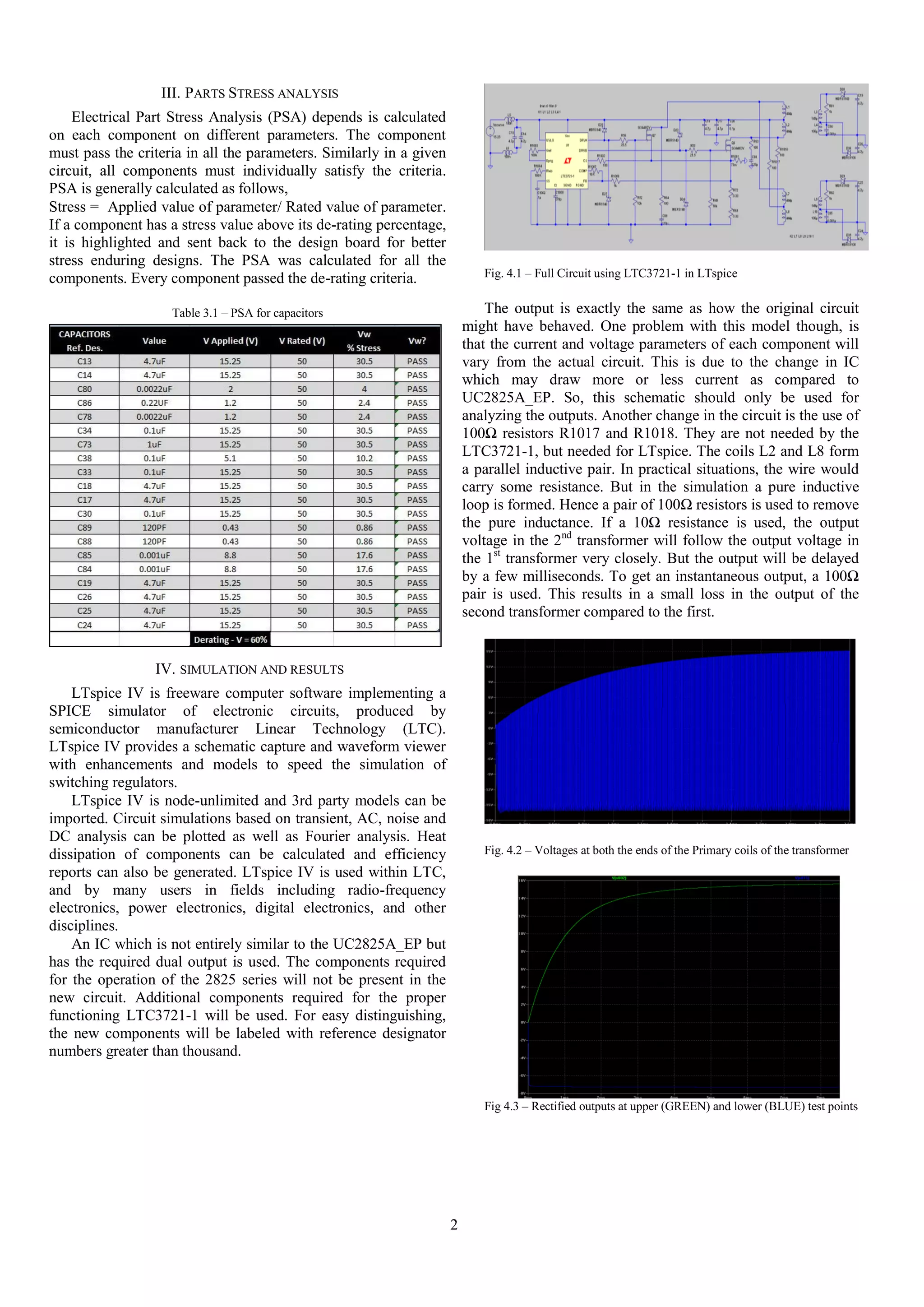 III. PARTS STRESS ANALYSIS
Electrical Part Stress Analysis (PSA) depends is calculated
on each component on different parameters. The component
must pass the criteria in all the parameters. Similarly in a given
circuit, all components must individually satisfy the criteria.
PSA is generally calculated as follows,
Stress = Applied value of parameter/ Rated value of parameter.
If a component has a stress value above its de-rating percentage,
it is highlighted and sent back to the design board for better
stress enduring designs. The PSA was calculated for all the
components. Every component passed the de-rating criteria.

Fig. 4.1 – Full Circuit using LTC3721-1 in LTspice

The output is exactly the same as how the original circuit
might have behaved. One problem with this model though, is
that the current and voltage parameters of each component will
vary from the actual circuit. This is due to the change in IC
which may draw more or less current as compared to
UC2825A_EP. So, this schematic should only be used for
analyzing the outputs. Another change in the circuit is the use of
100Ω resistors R1017 and R1018. They are not needed by the
LTC3721-1, but needed for LTspice. The coils L2 and L8 form
a parallel inductive pair. In practical situations, the wire would
carry some resistance. But in the simulation a pure inductive
loop is formed. Hence a pair of 100Ω resistors is used to remove
the pure inductance. If a 10Ω resistance is used, the output
voltage in the 2nd transformer will follow the output voltage in
the 1st transformer very closely. But the output will be delayed
by a few milliseconds. To get an instantaneous output, a 100Ω
pair is used. This results in a small loss in the output of the
second transformer compared to the first.

Table 3.1 – PSA for capacitors

IV. SIMULATION AND RESULTS
LTspice IV is freeware computer software implementing a
SPICE simulator of electronic circuits, produced by
semiconductor manufacturer Linear Technology (LTC).
LTspice IV provides a schematic capture and waveform viewer
with enhancements and models to speed the simulation of
switching regulators.
LTspice IV is node-unlimited and 3rd party models can be
imported. Circuit simulations based on transient, AC, noise and
DC analysis can be plotted as well as Fourier analysis. Heat
dissipation of components can be calculated and efficiency
reports can also be generated. LTspice IV is used within LTC,
and by many users in fields including radio-frequency
electronics, power electronics, digital electronics, and other
disciplines.
An IC which is not entirely similar to the UC2825A_EP but
has the required dual output is used. The components required
for the operation of the 2825 series will not be present in the
new circuit. Additional components required for the proper
functioning LTC3721-1 will be used. For easy distinguishing,
the new components will be labeled with reference designator
numbers greater than thousand.

Fig. 4.2 – Voltages at both the ends of the Primary coils of the transformer

Fig 4.3 – Rectified outputs at upper (GREEN) and lower (BLUE) test points

2

 