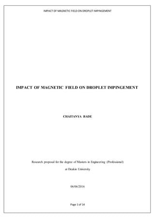 IMPACT OF MAGNETIC FIELD ON DROPLET IMPINGEMENT
Page 1 of 14
IMPACT OF MAGNETIC FIELD ON DROPLET IMPINGEMENT
CHAITANYA BADE
Research proposal for the degree of Masters in Engineering (Professional)
at Deakin University
06/06/2016
 