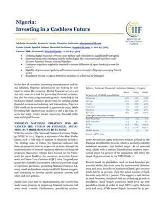 Nigeria:
Investing in a Cashless Future
January 25, 2017
Adebola Daramola, Research Intern, Financial Inclusion, adaramola@iif.com
Tomás Conde, Special Advisor Financial Inclusion, tconde@iif.com, +1 202 857 3615
Lauren Clark, Economist, lclark@iif.com, +1 202 857 3304
 Utilizing digital financial services could reduce cash transactions significantly in Nigeria
 Experimenting with emerging mobile technologies like conversational interface could
increase financial literacy among Nigerians
 Continous regulator support is required to ensure diffussion of agent banking across the
country
 Stability of government policies will sustain investor interest in Nigeria’s emerging fintech
sector
 Regulators should recognize fintech as essential to achieving NFIS targets
In the face of recession, increasing unemployment and ris-
ing inflation, Nigerian policymakers are looking to new
tools to revive the economy. Digital financial services are
not only seen as a tool for promoting financial inclusion,
but also for stimulating economic growth. According to the
McKinsey Global Institute’s projections, by utilizing digital
financial services and reducing cash transactions, Nigeria’s
GDP could rise by an estimated 12.4 percent by 2025. While
becoming fully digitized and cashless is still a far leap, Ni-
geria has made strides toward improving financial inclu-
sion and digital finance.
NIGERIA’S NATIONAL STRATEGY HAS AD-
VANCED THE STATUS OF FINANCIAL INCLU-
SION, BUT MORE REMAINS TO BE DONE
With the launch of the National Financial Inclusion Strate-
gy (NFIS) in 2012, Nigeria, a signatory of the Maya Decla-
ration, took a first step in support of financial inclusion.
The strategy aims to reduce the financial exclusion rate
from 46 percent in 2010 to 20 percent in 2020, through the
implementation of several regulatory reforms and targeted
programs. Regulatory reforms have focused on the frame-
work for agent banking, the consumer protection frame-
work and Know Your Customer (KYC) rules. Targeted pro-
grams have included an incentive scheme to promote usage
of electronic payments, promoting National Financial Lit-
eracy, small and medium enterprise (SME) finance support,
and continuing to develop mobile payment systems and
other cash-less policies.
Nearly four years into its implementation, the country has
made some progress in improving financial inclusion, but
more work remains. Furthermore, quantifying achieve-
ments toward per capita indicators remains difficult as the
National Identification System, which is needed to identify
individual accounts, lags behind target. As of year-end
2015, adults with a national identification numbers repre-
sented about 7.5 percent of the population, still below the
target of 59 percent set by the NFIS (Table 1).
Targets based on population, such as bank branches per
100,000 adults, also show room for improvement. Between
2012 and 2015, branches of commercial banks per 100,000
adults fell by 14 percent, while the actual number of bank
branches only fell by 7 percent. This suggests a real decline
in bank branches, combined with an underlying growth in
population. Bank branch expansion must keep up with
population trends in order to meet NFIS targets. Between
2012 and 2015, ATMs across Nigeria increased by 41 per-
Table 1: National Financial Inclusion Strategy: Targets
2010 2015 2020
In percent of adult population:
Payments 22% 53% 70%
Savings 24% 42% 60%
Credit 2% 26% 40%
Insurance 1% 21% 40%
Pensions 5% 22% 40%
KYC ID 18% 59% 100%
Units per 100,000 adults:
Bank branches 6.8 7.5 7.6
MFB branches 2.9 4.5 5.0
ATMs 11.8 88.5 203.6
POS 13.3 442.6 850.0
Mobile agents 0 31 62
Source: NFIS, 2012
 