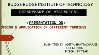 DEPARTMENT OF MECHANICAL
ENGINEERING
-: PRESENTATION ON :-
DESIGN & APPLICATION OF DIFFERENT TURBINES
SUBMITTED BY : ADITYA BHATTACHARJEE
ROLL NO :006
B.TECH , 3RD YEAR
1
 