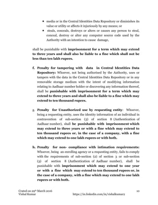 Crated on 29th March 2016
Vishal Kumar https://in.linkedin.com/in/vishalkumar2
10
 media or in the Central Identities Data Repository or diminishes its
value or utility or affects it injuriously by any means; or
 steals, conceals, destroys or alters or causes any person to steal,
conceal, destroy or alter any computer source code used by the
Authority with an intention to cause damage,
shall be punishable with imprisonment for a term which may extend
to three years and shall also be liable to a fine which shall not be
less than ten lakh rupees.
f. Penalty for tampering with data in Central Identities Data
Repository: Whoever, not being authorised by the Authority, uses or
tampers with the data in the Central Identities Data Repository or in any
removable storage medium with the intent of modifying information
relating to Aadhaar number holder or discovering any information thereof,
shall be punishable with imprisonment for a term which may
extend to three years and shall also be liable to a fine which may
extend to ten thousand rupees.
g. Penalty for Unauthorized use by requesting entity: Whoever,
being a requesting entity, uses the identity information of an individual in
contravention of sub-section (3) of section 8 (Authentication of
Aadhaar number), shall be punishable with imprisonment which
may extend to three years or with a fine which may extend to
ten thousand rupees or, in the case of a company, with a fine
which may extend to one lakh rupees or with both.
h. Penalty for non- compliance with intimation requirements:
Whoever, being an enrolling agency or a requesting entity, fails to comply
with the requirements of sub-section (2) of section 3 or sub-section
(3) of section 8 (Authentication of Aadhaar number), shall be
punishable with imprisonment which may extend to one year
or with a fine which may extend to ten thousand rupees or, in
the case of a company, with a fine which may extend to one lakh
rupees or with both.
 