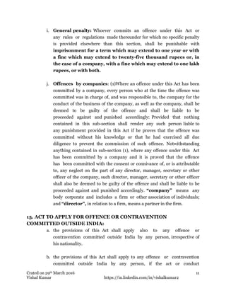 Crated on 29th March 2016
Vishal Kumar https://in.linkedin.com/in/vishalkumar2
11
i. General penalty: Whoever commits an offence under this Act or
any rules or regulations made thereunder for which no specific penalty
is provided elsewhere than this section, shall be punishable with
imprisonment for a term which may extend to one year or with
a fine which may extend to twenty-five thousand rupees or, in
the case of a company, with a fine which may extend to one lakh
rupees, or with both.
j. Offences by companies: (1)Where an offence under this Act has been
committed by a company, every person who at the time the offence was
committed was in charge of, and was responsible to, the company for the
conduct of the business of the company, as well as the company, shall be
deemed to be guilty of the offence and shall be liable to be
proceeded against and punished accordingly: Provided that nothing
contained in this sub-section shall render any such person liable to
any punishment provided in this Act if he proves that the offence was
committed without his knowledge or that he had exercised all due
diligence to prevent the commission of such offence. Notwithstanding
anything contained in sub-section (1), where any offence under this Act
has been committed by a company and it is proved that the offence
has been committed with the consent or connivance of, or is attributable
to, any neglect on the part of any director, manager, secretary or other
officer of the company, such director, manager, secretary or other officer
shall also be deemed to be guilty of the offence and shall be liable to be
proceeded against and punished accordingly. “company” means any
body corporate and includes a firm or other association of individuals;
and “director”, in relation to a firm, means a partner in the firm.
15. ACT TO APPLY FOR OFFENCE OR CONTRAVENTION
COMMITTED OUTSIDE INDIA:
a. the provisions of this Act shall apply also to any offence or
contravention committed outside India by any person, irrespective of
his nationality.
b. the provisions of this Act shall apply to any offence or contravention
committed outside India by any person, if the act or conduct
 