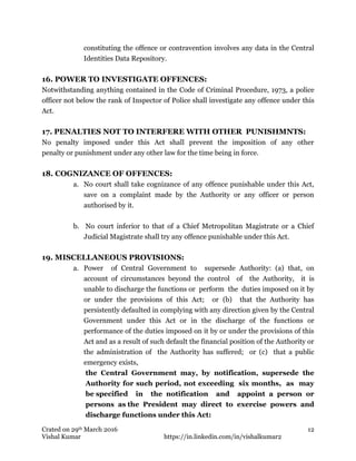 Crated on 29th March 2016
Vishal Kumar https://in.linkedin.com/in/vishalkumar2
12
constituting the offence or contravention involves any data in the Central
Identities Data Repository.
16. POWER TO INVESTIGATE OFFENCES:
Notwithstanding anything contained in the Code of Criminal Procedure, 1973, a police
officer not below the rank of Inspector of Police shall investigate any offence under this
Act.
17. PENALTIES NOT TO INTERFERE WITH OTHER PUNISHMNTS:
No penalty imposed under this Act shall prevent the imposition of any other
penalty or punishment under any other law for the time being in force.
18. COGNIZANCE OF OFFENCES:
a. No court shall take cognizance of any offence punishable under this Act,
save on a complaint made by the Authority or any officer or person
authorised by it.
b. No court inferior to that of a Chief Metropolitan Magistrate or a Chief
Judicial Magistrate shall try any offence punishable under this Act.
19. MISCELLANEOUS PROVISIONS:
a. Power of Central Government to supersede Authority: (a) that, on
account of circumstances beyond the control of the Authority, it is
unable to discharge the functions or perform the duties imposed on it by
or under the provisions of this Act; or (b) that the Authority has
persistently defaulted in complying with any direction given by the Central
Government under this Act or in the discharge of the functions or
performance of the duties imposed on it by or under the provisions of this
Act and as a result of such default the financial position of the Authority or
the administration of the Authority has suffered; or (c) that a public
emergency exists,
the Central Government may, by notification, supersede the
Authority for such period, not exceeding six months, as may
be specified in the notification and appoint a person or
persons as the President may direct to exercise powers and
discharge functions under this Act:
 