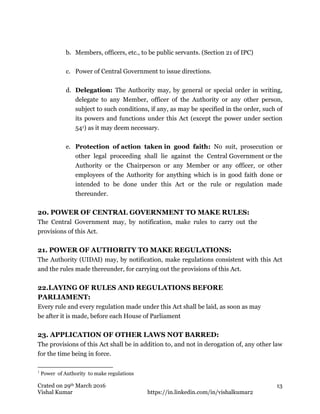 Crated on 29th March 2016
Vishal Kumar https://in.linkedin.com/in/vishalkumar2
13
b. Members, officers, etc., to be public servants. (Section 21 of IPC)
c. Power of Central Government to issue directions.
d. Delegation: The Authority may, by general or special order in writing,
delegate to any Member, officer of the Authority or any other person,
subject to such conditions, if any, as may be specified in the order, such of
its powers and functions under this Act (except the power under section
541) as it may deem necessary.
e. Protection of action taken in good faith: No suit, prosecution or
other legal proceeding shall lie against the Central Government or the
Authority or the Chairperson or any Member or any officer, or other
employees of the Authority for anything which is in good faith done or
intended to be done under this Act or the rule or regulation made
thereunder.
20. POWER OF CENTRAL GOVERNMENT TO MAKE RULES:
The Central Government may, by notification, make rules to carry out the
provisions of this Act.
21. POWER OF AUTHORITY TO MAKE REGULATIONS:
The Authority (UIDAI) may, by notification, make regulations consistent with this Act
and the rules made thereunder, for carrying out the provisions of this Act.
22.LAYING OF RULES AND REGULATIONS BEFORE
PARLIAMENT:
Every rule and every regulation made under this Act shall be laid, as soon as may
be after it is made, before each House of Parliament
23. APPLICATION OF OTHER LAWS NOT BARRED:
The provisions of this Act shall be in addition to, and not in derogation of, any other law
for the time being in force.
1
Power of Authority to make regulations
 